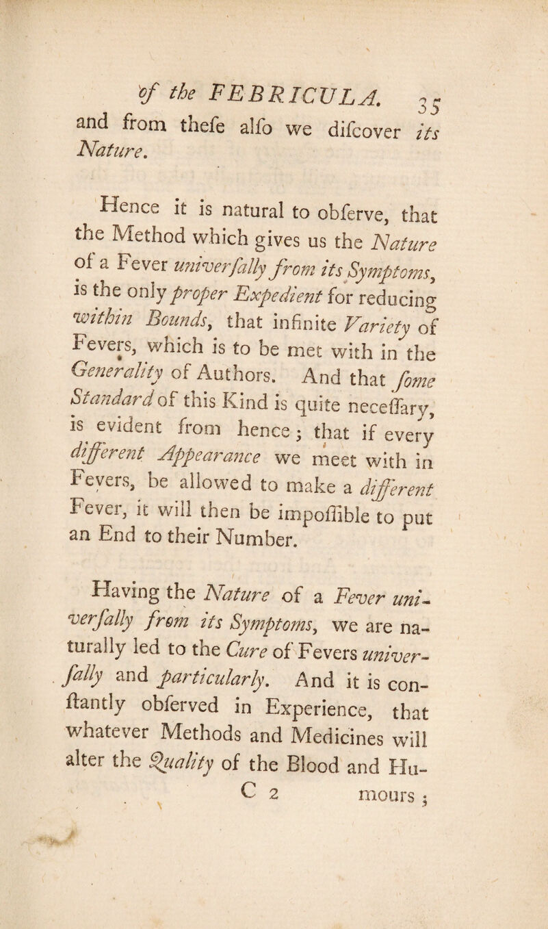 2nd ironi thefe allb we dilcovcr its Nature. ^ *s natural to obferve, that the Method which gives us the Nature oi a r ever untverfatty from its Symptoms, is the oniy proper Expedient for reducing 'within Bounds, that infinite Variety of Fevers, which is to be met with indie Generality of Authors. And that fome Standard of this Kind is quite neceffary, is evident from hence; that if ever)’ different Appearance we meet with in Fevers, be aiiowed to make a different Fever, it will then be impoffible to put an End to their Number. Having the A' at ure oi a Fever uni~ v erf ally from its Symptoms, we are na¬ turally led to the Cure of Fevers univer- fally and particularly, And it is con- fbantly obferved in Experience, that whatever Methods and Medicines will alter the Vitality of the Blood and Hu- C 2 moors ;