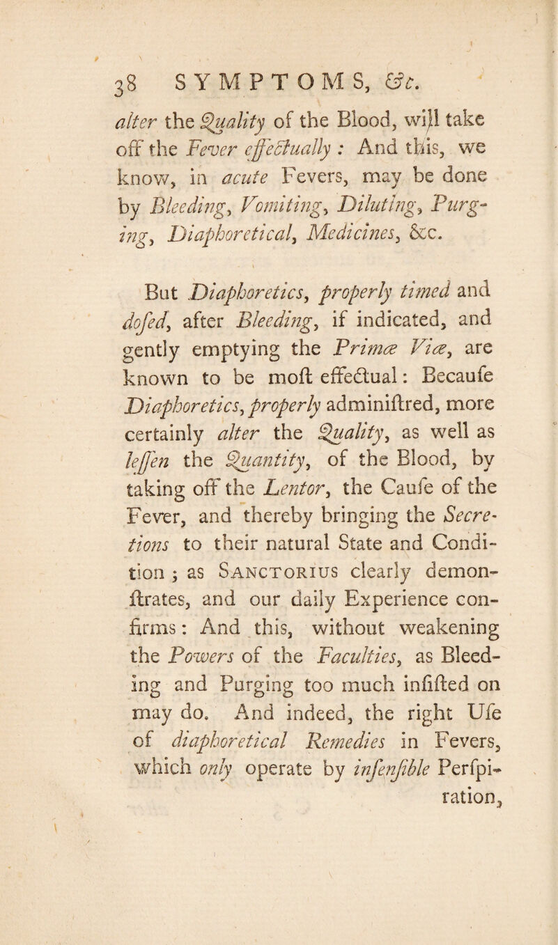 alter the Quality of the Blood, wijH take off the Fever effectually : And this, we know, in acute Fevers, may be done by Bleeding, Vomitings Diluting, Burg- ing, Diaphoretical, Medicines, &c. . i But Diaphoretics, properly timed and dofed\ after Bleeding, if indicated, and gently emptying the Primce Via, are known to be moil effectual: Becaufe Diaphoretics, properly adminiftred, more certainly rzfer the Quality, as well as leffn the Quantity, of the Blood, by taking off the Lentor, the Caufe of the Fev*er, and thereby bringing the Secre¬ tions to their natural State and Condi¬ tion ; as Sanctorius clearly demon- Urates, and our daily Experience con¬ firms : And this, without weakening the Powers of the Faculties, as Bleed¬ ing and Purging too much infilled on may do. And indeed, the right Ufe of diaphoretical Remedies in Fevers, which only operate by infenfible Perfo¬ ration, i