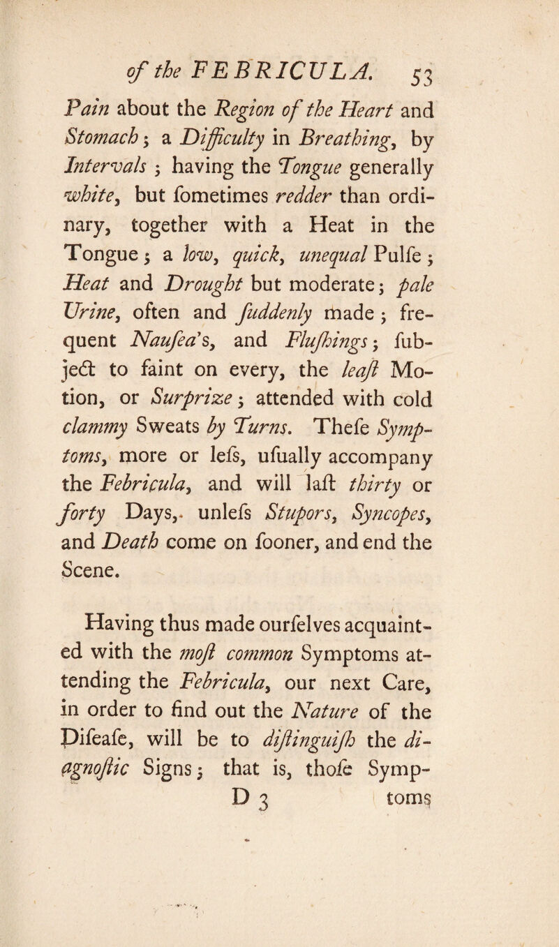 Pain about the Region of the Heart and Stomach; a Difficulty in Breathings by Intervals ; having the Tongue generally nsohite^ but fometimes redder than ordi¬ nary, together with a Heat in the Tongue 5 a low, quick, unequal Pulfe 3 and Drought but moderate; pale Urine, often and fuddenly made j fre¬ quent Naufea's, and Flujhings 5 fub- jedt to faint on every, the leaf Mo¬ tion, or Surprize ; attended with cold clammy Sweats by Turns. Thefe Symp¬ toms ^ more or lels, ufually accompany the Febricula, and will laft thirty or forty Days,* unlefs Stupors} Syncopesy and Death come on fooner, and end the Scene. Having thus made ourfelves acquaint¬ ed with the mof common Symptoms at¬ tending the Febriculay our next Care, in order to find out the Nature of the Difeafe, will be to difinguijh the di- Pgnoflic Signs 5 that is, thole Symp- D 3 toms