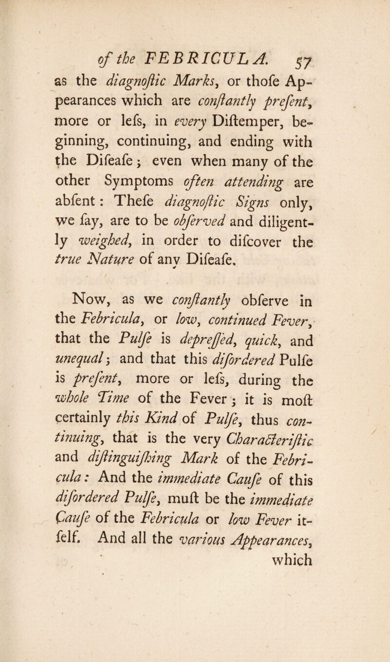 as the diagnoftic Marks, or thofe Ap¬ pearances which are conftantly prefent, more or lefs, in every Diftemper, be¬ ginning, continuing, and ending with the Difeafe ; even when many of the other Symptoms often attending are abfent: Thefe diagnostic Signs only, we fay, are to be obferved and diligent¬ ly weighed, in order to difcover the true Nature of anv Difeafe. ¥ Now, as we conftantly obferve in the Febricula, or low, continued Fever, that the Pulfe is deprefted, quick, and unequal; and that this difordered Pulfe is prefent, more or lefs, during the •whole Time of the Fever • it is moft certainly this Kind of Pulfe, thus con¬ tinuing, that is the very CharaSleriftic and diftinguijhing Mark of the Febri- cula; And the immediate Caufe of this difordered Pulfe, muft be the immediate Caufe of the Febricula or low Fever it- felf. And all the various Appearances, which