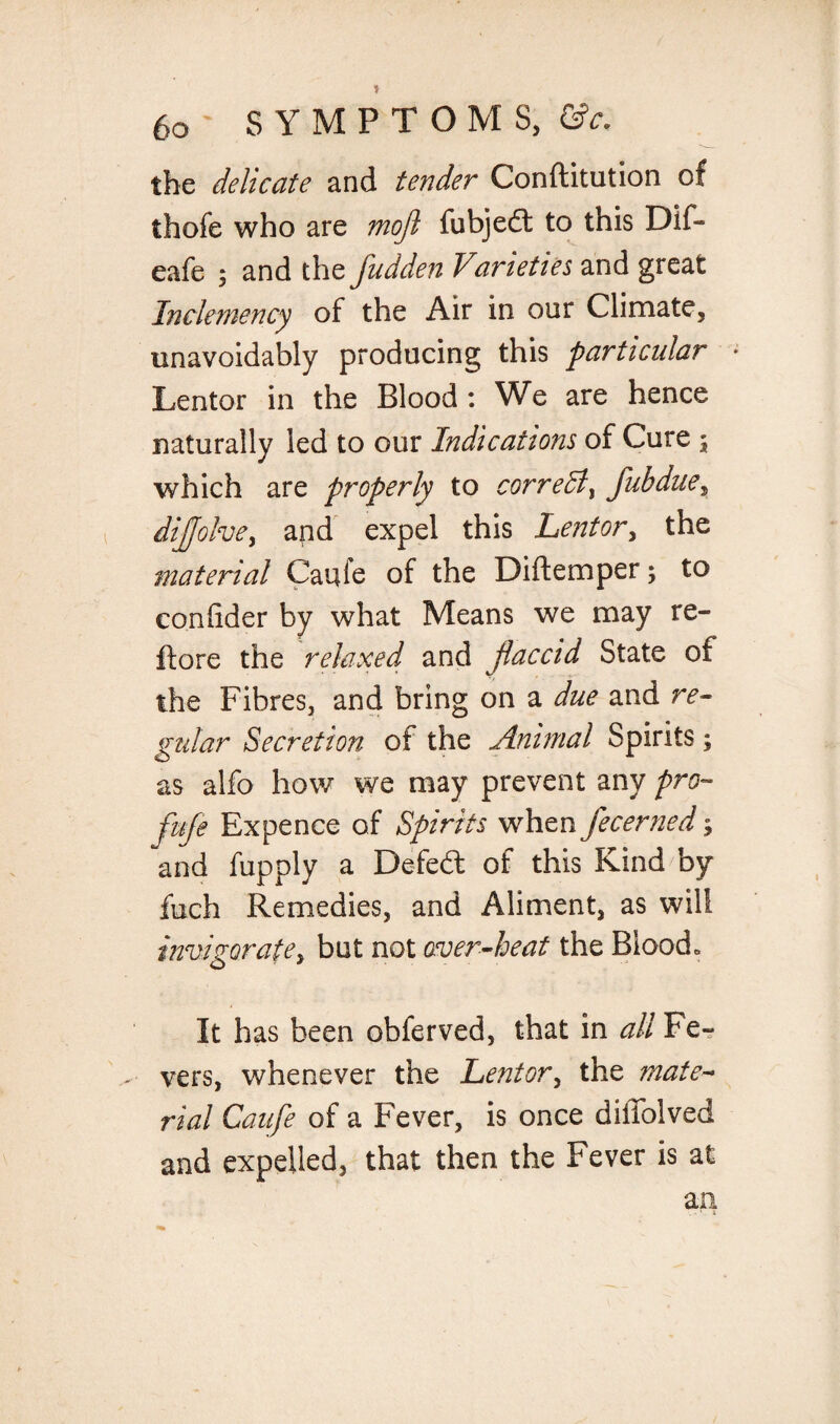 the delicate and tender Conftitution of thofe who are mojl fubjedt to this Dif- eafe ; and the fudden Varieties and great Inclemency of the Air in our Climate, unavoidably producing this particular Lentor in the Blood: We are hence naturally led to our Indications of Cure 3 which are properly to cor re A, fuhdue5 dijjolve, and expel this Lentor, the material Caufe of the Diftemper; to conlider by what Means we may re- ftore the relaxed and flaccid State of the Fibres, and bring on a due and re¬ gular Secretion of the Animal Spirits; as alfo how we may prevent any pro« fuje Expence of Spirits when fecerned; and fupply a Defedt of this Kind by fuch Remedies, and Aliment, as will invigorate, but not over-heat the Blood. It has been obferved, that in all Fe¬ vers, whenever the Lentor, the mate¬ rial Caufe of a Fever, is once diffolved and expelled, that then the Fever is at an