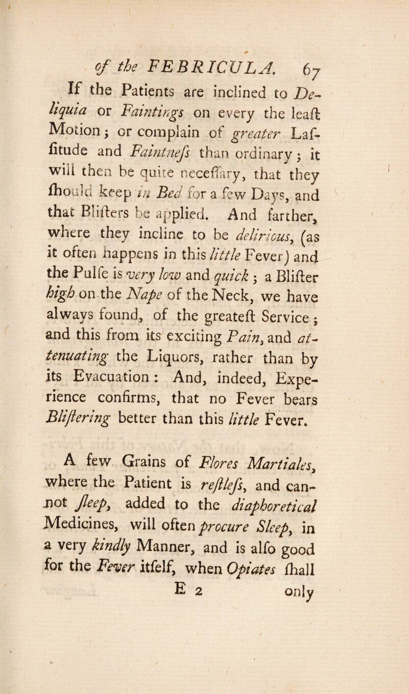 / of the FEBRICULA. 67 If the Patients are inclined to De- liquia or Paintings on every the lead Motion j or complain of greater Laf- f tude and Faintnefs than ordinary; it wiii then be quite neceffary, that they fhoald keep m Bed for a few Days, and ^ that Bsiders be applied. And farther, where they incline to be delirious, fas it often happens in this little Fever) and the Pulfe is very low and quick; a Blifter high on the Nape of the Neck, we have always found, of the greateft Service ; and this from its exciting Pain, and at¬ tenuating the Liquors, rather than by its Evacuation : And, indeed, Expe¬ rience confirms, that no Fever bears Blijlering better than this little Fever. A few Grains of Flores Mart'tales, where the Patient is reftlefs, and can- not jleep, added to the diaphoretical Medicines, will often procure Sleep, in a very kindly Manner, and is alfo good for the Fever itfelf, when Opiates fhall E 2 only