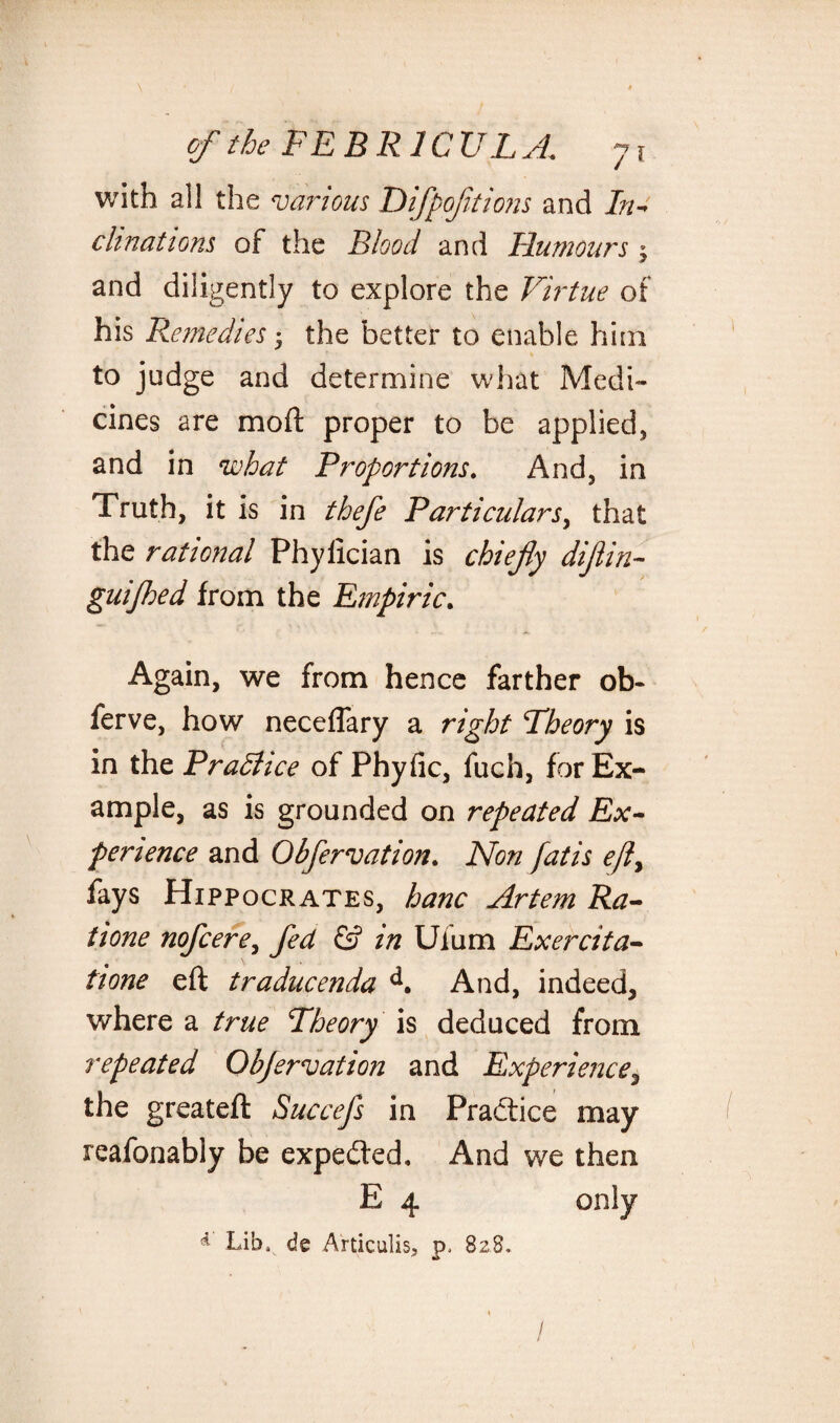 with all the various Difpofitions and In- chnations of the Blood and Humours $ and diligently to explore the Virtue of his Remedies • the better to enable him to judge and determine what Medi¬ cines are mod proper to be applied, and in what Proportions. And, in Truth, it is in thefe Particulars^ that the rational Phylician is chiefly dijlin- guijhed from the Empiric. Again, we from hence farther ob- ferve, how neceflary a right Theory is in the Practice of Phyfic, fuch, for Ex¬ ample, as is grounded on repeated Ex¬ perience and Obfervation. Non fatis ejly fays Hippocrates, hanc Artem Ra¬ ti one nofeere, fed & in Ulum Exercita- tione eft traducenda d. And, indeed, where a true Theory is deduced from repeated Objervation and Experience, the greateft Succefs in Practice may reafonably be expedted. And we then E 4 only * Lib, de Articulis, p, 828. /