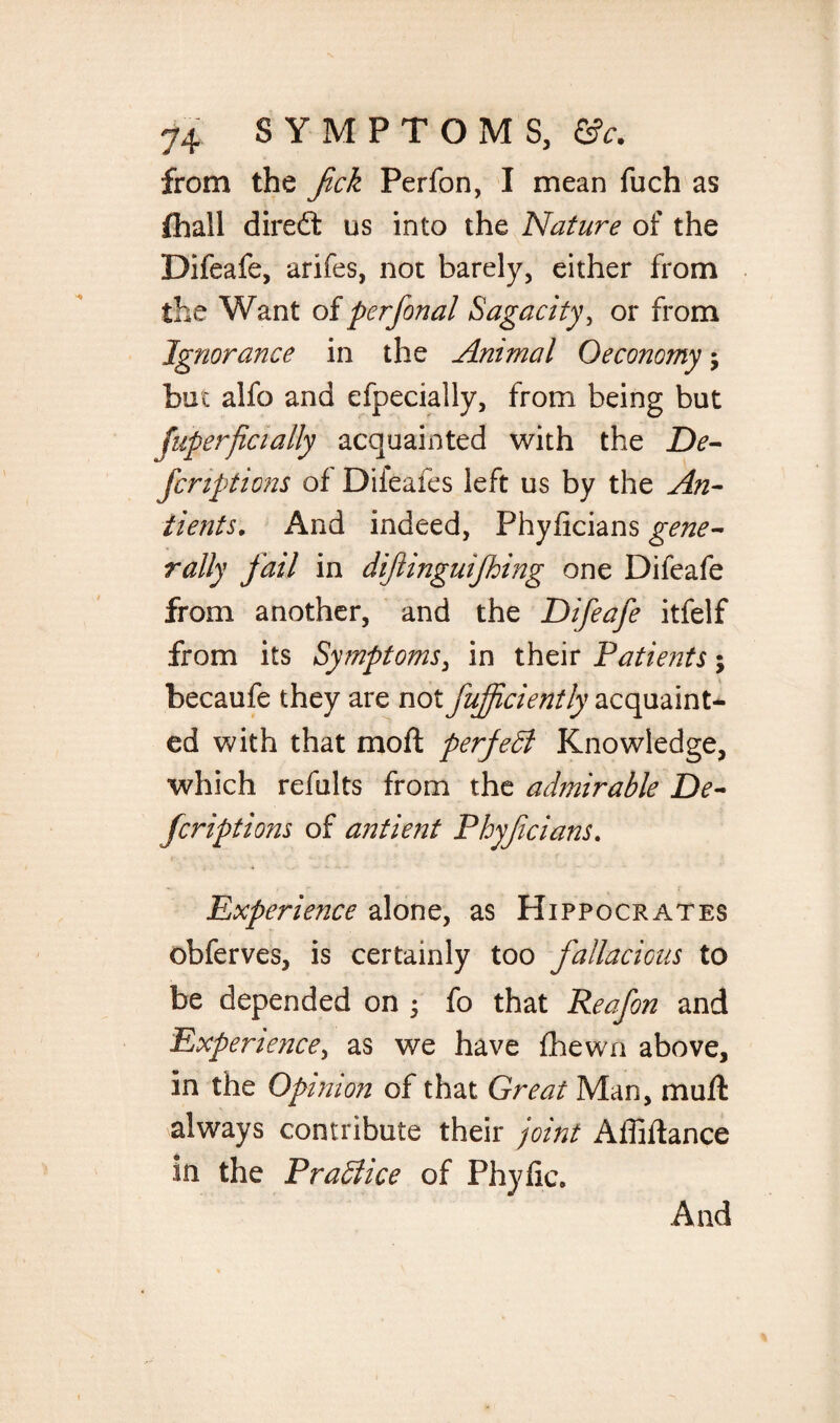 from the fick Perfon, I mean fuch as fhall diredt us into the Nature of the Difeafe, arifes, not barely, either from the Want of perfonal Sagacity, or from Ignorance in the Animal Oeconomy; but alfo and efpecially, from being but fuperficially acquainted with the De¬ fer ipt ions of Diieafes left us by the An¬ ti ents. And indeed, Phyhcians gene¬ rally fail in dijiinguifhing one Difeafe from another, and the Difeafe itfelf from its Symptoms, in their Patients; becaufe they are not fujfciently acquaint¬ ed with that moft perfect Knowledge, which refults from the admirable De¬ fer ipt ions of antient Phyjicians. Experience alone, as Hippocrates obferves, is certainly too fallacious to be depended on 5 fo that Reafon and Experience, as we have fhewn above, in the Opinion of that Great Man, mu ft always contribute their joint Affiftance in the Pradiice of Phyfic,