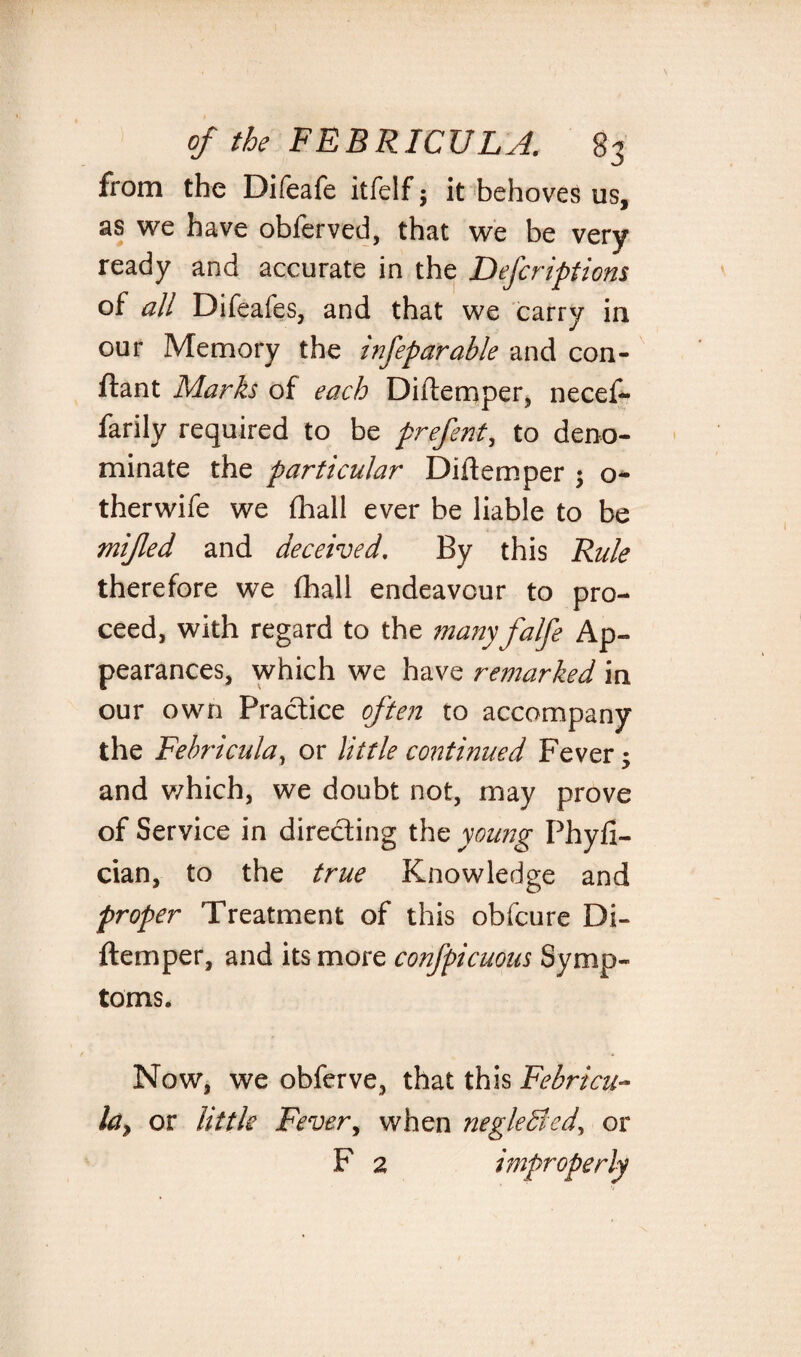 from the Difeafe itfelf; it behoves us, as we have obferved, that we be very ready and accurate in the Descriptions of all Difeafes, and that we carry in our Memory the infeparable and con- ftant Marks of each Diftemper, necef- farily required to be prefent, to deno¬ minate the particular Diltemper $ o- therwife we (hall ever be liable to be mijled and deceived. By this Rule therefore we fhall endeavour to pro¬ ceed, with regard to the many falfe Ap¬ pearances, which we have remarked in our own Practice often to accompany the Febricula, or little continued Fever ^ and which, we doubt not, may prove of Service in directing the young Phyfi- cian, to the true Knowledge and proper Treatment of this obfcure Di¬ ftemper, and its more confpicuous Symp¬ toms. Now, we obferve, that this Febricu- la> or little Fever, when neglected, or F 2 improperly