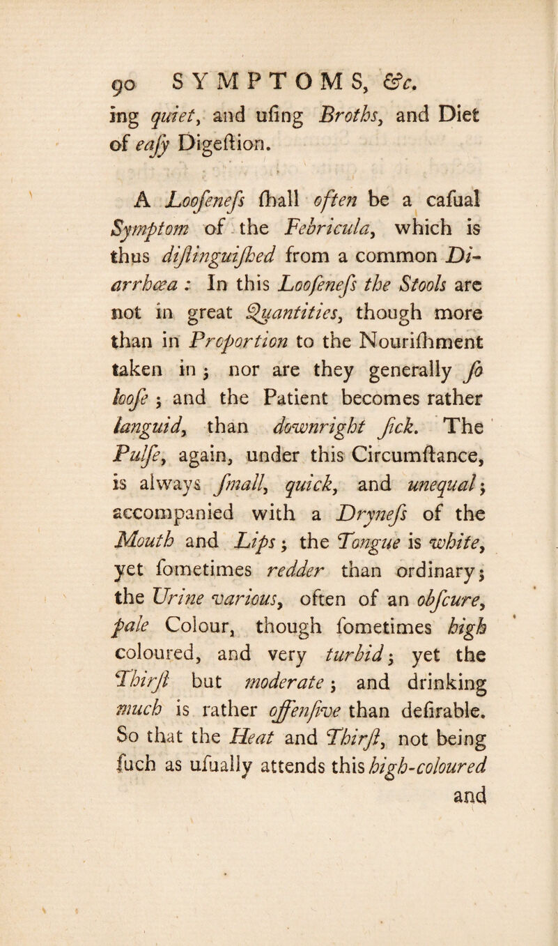 ing quiet, and ufing Broths, and Diet of Digeftion. * i i, ^ A JLoofenefs fhall often be a cafual Symptom of the Febricula, which is thus dijlinguijhed from a common Di¬ arrhoea : In this Loofenefs the Stools are not in great Quantities, though more than in Proportion to the Nourifhment taken in 3 nor are they generally fo kofe j and the Patient becomes rather languid, than downright Jick. The Pulfe, again, under this Circumftance, is always fmall\ quick, and unequal3 accompanied with a Drynefs of the Mouth and Lips 3 the Longue is white, yet fometimes redder than ordinary 3 the Urine ‘various, often of an obfcure, pale Colour, though fometimes high coloured, and very turbid 3 yet the Lhirjl but moderate 3 and drinking much is rather offenfive than defirahle. So that the Heat and Lhirfi, not being fuch as ufually attends this high-coloured and