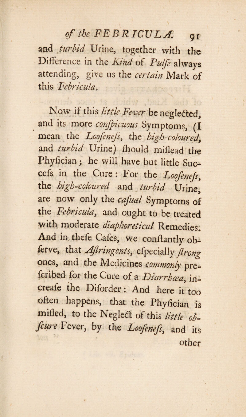 and turbid Urine, together with the Difference in the Kind of Pulfe always attending, give us the certain Mark of this Febricula. Now if this little Fever be negle&ed, and its more confpicuous Symptoms, (I mean the Loofenej's, the high-coloured, and turbid Urine) fhould miflead the Phyfician; he will have but little Suc- cefs in the Cure : For the Loofenejs, the high-coloured and turbid Urine, are now only the cafual Symptoms of the Febricula, and ought to be treated with moderate diaphoretical Remedies. And in thefe Cafes, we conftantly ob- ferve, that AJlringents, efpecially ftrong ones, and the Medicines commonly pre¬ ferred for the Cure of a Diarrhoea, in- creafe the Diforder: And here it too often happens, that the Phyfician is milled, to the Negledt of this little ob- feure Fever, by the Loofenejs, and its other