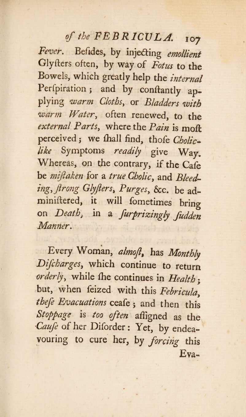 Fever, Befides, by injecting emollient Glyfters often, by way of Fotus to the Bowels, which greatly help the internal Perfpiration; and by conftantly ap¬ plying warm Cloths, or Bladders with warm Water, often renewed, to the external Parts, where the Pain is moft perceived; we ihall find, thofe Cholic- like Symptoms readily give Way. Whereas, on the contrary, if the Cafe be mijlaken for a true Cholic, and Bleed¬ ing, Jl rong Glyflers, Purges, &c. be ad- miniftered, it will fometimes bring on Death, in a furprisczngly Judden Manner. Every Woman, almojl, has Monthly Difcharges, which continue to return orderly, while ihe continues in Health; but, when feized with this Febricula, thefe Evacuations ceafe j and then this Stoppage is too often affigned as the ■Caufe of her Diforder: Yet, by endea¬ vouring to cure her, by forcing this Eva-