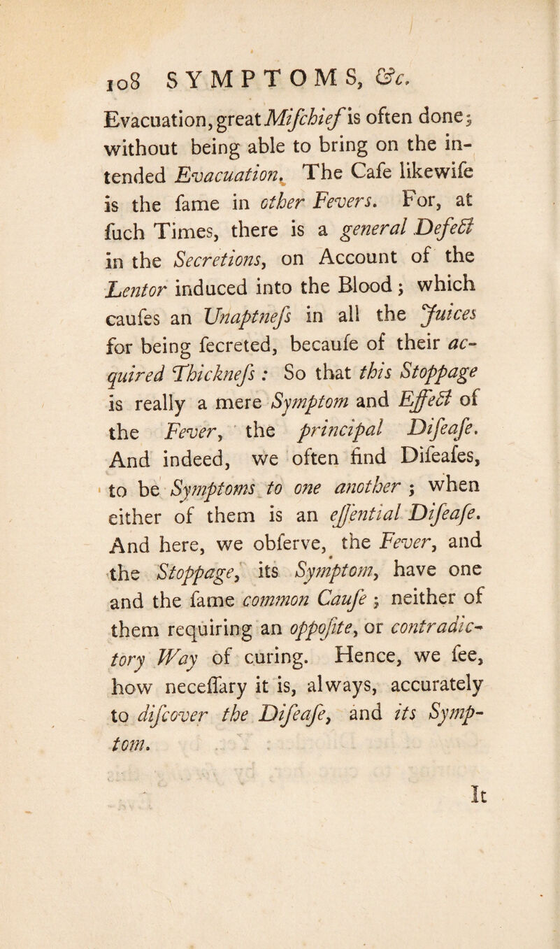 Evacuation,great Mifchief is often done^ without being able to bring on the in¬ tended Evacuation,^ The Cafe likewife is the fame in other Fevers. For, at fuch Times, there is a general Defedl in the Secretions, on Account of the Lent or induced into the Blood \ which caufes an Unaptnefs in all the Juices for being fecreted, becaufe of their ac¬ quired Fhi chiefs: So that this Stoppage is really a mere Symptom and Effect of the Fever, the principal Difeafe. And indeed, we often find Difeafes, to be Symptoms to one another ; when either of them is an ejjential Difeafe. And here, we obferve, the Fever, and the Stoppage, its Symptom, have one and the fame common Cauje ; neither of them requiring an oppofite, or contradict tory Way of curing. Hence, we iee, how neceffary it is, always, accurately to difcover the Difeafe, and its Symp¬ tom. It