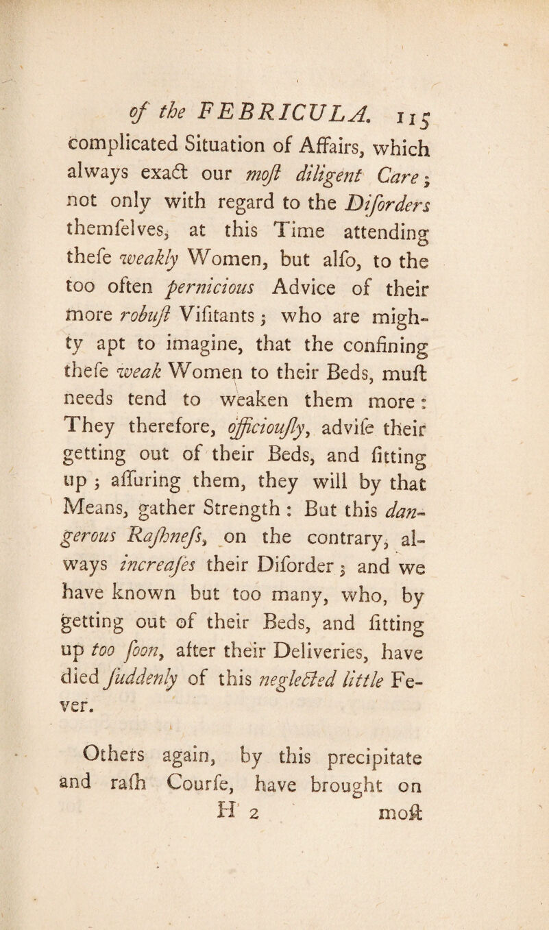 complicated Situation of Affairs, which always exadt our mojl diligent Care; not only with regard to the Biforders themfelves, at this Time attending thefe weakly Women, but alfo, to the too often pernicious Advice of their more robufl Vifitants; who are migh¬ ty apt to imagine, that the confining thefe weak Women to their Beds, muff needs tend to weaken them more: They therefore, oftcioujly, advife their getting out of their Beds, and fitting up ; alluring them, they will by that Means, gather Strength : But this dan¬ gerous Rajhnefs, on the contrary, al¬ ways increafes their Diforder j and we have known but too many, who, by getting out of their Beds, and fitting up too foon, after their Deliveries, have died fuddenly of this negledled little Fe¬ ver. Others again, by this precipitate and rafh Courfe, have brought on mo ft 2