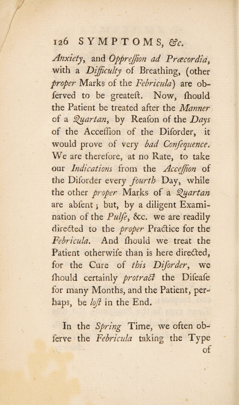 Anxiety, and Qpprejjion ad Prcecordia, with a Difficulty of Breathing, (other proper Marks of the Febricula) are ob- ferved to be greateft. Now, fhould the Patient be treated after the Manner of a Quartan, by Reafon of the Days of the Accefiion of the Diforder, it would prove of very bad Confequence. We are therefore, at no Rate, to take our Indications from the Acceffion of the Diforder every fourth Day, while the other proper Marks of a Quartan are abfent ^ but, by a diligent Exami¬ nation of the Pulfe, &c. we are readily directed to the proper Pradtice for the Febricula. And fhould we treat the Patient otherwife than is here directed* for the Cure of this Difordery we fhould certainly protract the Difeafe for many Months, and the Patient, per- haps, be loft in the End. In the Spring Time, we often ob~ ferve the Febricula taking the Type of