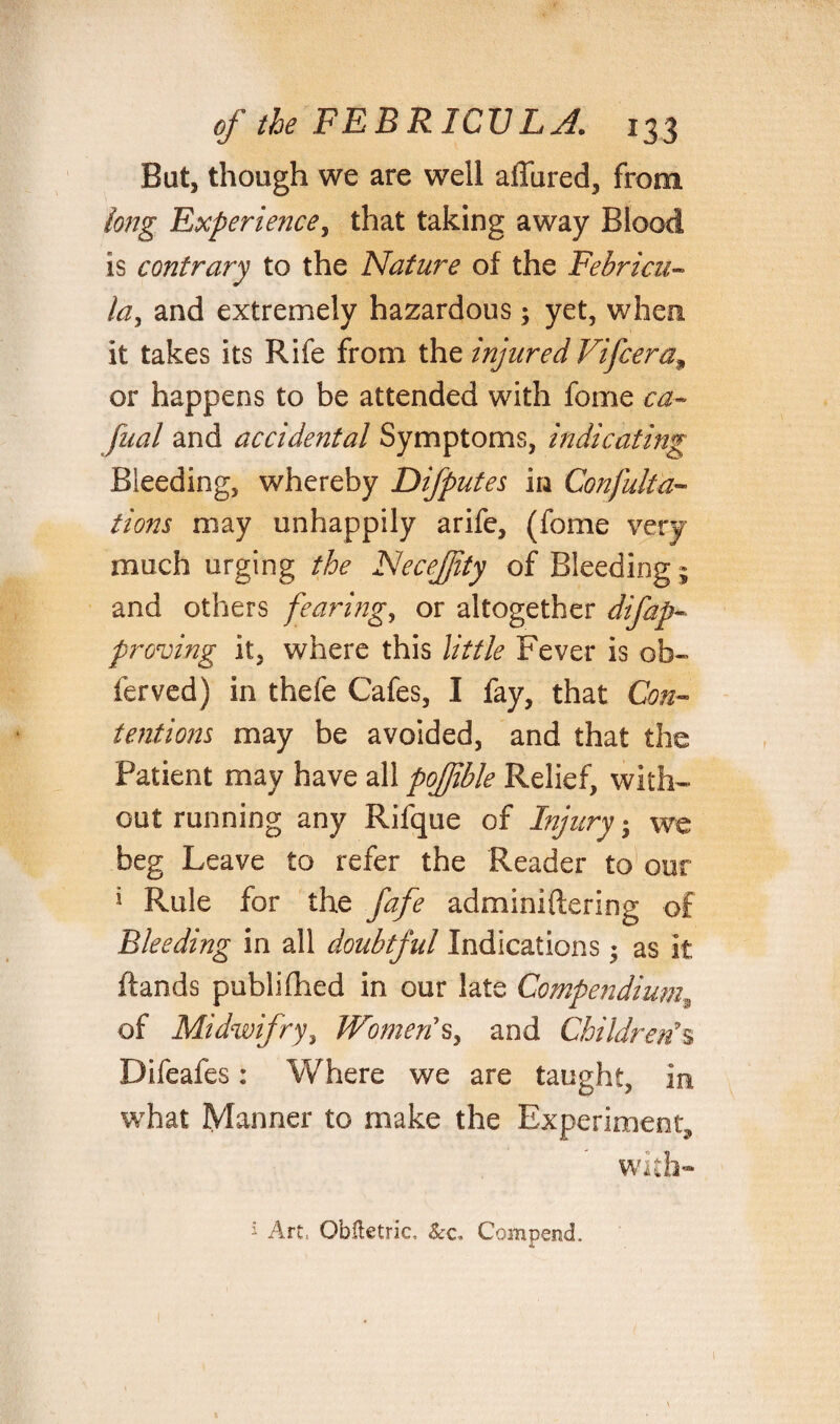 Bat, though we are well affured, from long Experience, that taking away Blood is contrary to the Nature of the Febricu- la, and extremely hazardous; yet, when, it takes its Rife from the injured Vi Jeer a 9 or happens to be attended with fome ca- fual and accidental Symptoms, indicating Bleeding, whereby Difputes in Confuta¬ tions may unhappily arife, (fome very much urging the Necejfity of Bleeding ; and others fearing, or altogether difap- proving it, where this little Fever is ob- ferved) in thefe Cafes, I fay, that Con¬ tentions may be avoided, and that the Patient may have all pofible Relief, with¬ out running any Rifque of Injury; we beg Leave to refer the Reader to our 1 Rule for the fafe adminiftering of Bleeding in all doubtful Indications; as it hands publifhed in our late Compendium9 of Midwifry, Women's, and Children's Difeafes: Where we are taught, in what Manner to make the Experiment* with- 1 Art, Obiletric. &c. CompencL