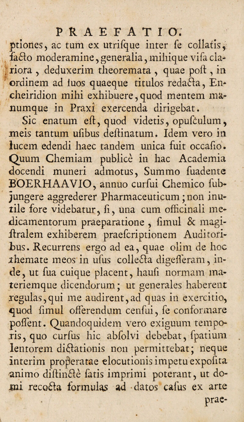 ! ptiones, ac tum ex utrifque inter fe collatis, ia£lo moderamine , generalia, mihique vifa cla¬ riora , deduxerim theoremata , quae poft , in ordinem ad luos quaeque titulos redafta, En* cheiridion mihi exhibuere, quod mentem ma¬ numque in Praxi exercenda dirigebat. Sic enatum eft, quod videtis, opufculum, meis tantum ufibus deftinatum* Idem vero in lucem edendi haec tandem unica fuit occafio. Quum Chemiam publice in hac Academia docendi muneri admotus, Summo fuadente BOERHAAVIO, annuo curfui Chemico ful> jungere aggrederer Pharmaceuticum; non inu¬ tile fore videbatur, fi, una cum officinali me¬ dicamentorum praeparatione , fimul &amp; magi- flralem exhiberem praefcriptionem Auditori¬ bus. Recurrens ergo ad ea, quae olim de hoc themate meos in ufus collefta digefleram, in¬ de , ut fua cuique placent, haufi normam ma¬ teriemque dicendorum; ut generales haberent regulas,qui me audirent,ad quas in exercitio, 4}uod fimul offerendum cenfui, fe conformare poffent. Quandoquidem vero exiguum tempo¬ ris, quo curfus hic abfolvi debebat, fpatium lentorem diflationis non permittebat; neque interim properatae elocutionis impetu expofita animo diftinfle fatis imprimi poterant, ut do- tni recofta formulas ad -datos cafus ex arte prae-