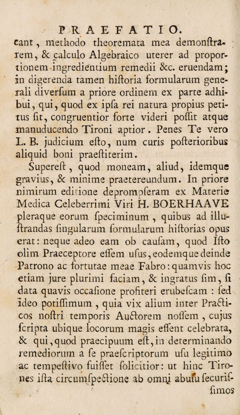 eant, methodo theoremata mea demonftra- rem, & calculo Algebraico uterer ad propor¬ tionem-ingrediendum remedii &c. eruendam; in digerenda tamen hiftoria formularum gene¬ rali diverfum a priore ordinem ex parte adhi¬ bui, qui, quod ex ipfa rei natura propius peti¬ tus fit, congruentior forte videri poffit atque manuducendo Tironi aptior. Penes Te vero L. B. judicium efto, num curis pofterioribus aliquid boni praeftiterim. Supereft , quod moneam, aliud, idemque gravius, & minime praetereundum. In priore nimirum editione depromoferam ex Materie Medica Celeberrimi Viri H. BOERHAAVE oleraque eorum fpeciminum , quibus ad illu- drandas fingularum formularum hiftorias opus erat: neque adeo eam ob caufam, quod Ifto olim Praeceptore effem ufus,eodemquedeinde Patrono ac fortutae meae Fabro:quamvis hoc etiam jure plurimi faciam, 8c ingratus fim, (i data quavis occafione profiteri erubefeam : fed Ideo potiffimum , quia vix alium inter Prafti- cos noftri temporis Auftorem noifem , cujus feripta ubique locorum magis effent celebrata, & qui,quod praecipuum eft,in determinando remediorum a fe praeferiptorum ufu legitimo ac tempeftivo fuiflet folicitior: ut hinc Tiro¬ nes ifra circumfpedione ab omni abufu fecurif- fimos