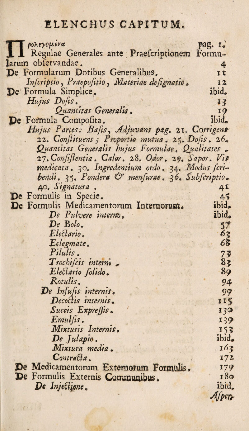 npo\tyopivoc pag. r* Regulae Generales ante Praefcriptionem Formu¬ larum oblervandae. 4 De Formularum Dotibus Generalibu9. it Injcriptio, Praepofitio ^ Materiae defignath» 12 De Formula Simplice» ibid. Hujus Dofis, v 15 Quantitas Generalis & 19 De Formula Compofita. ibid. Hujus Partes: Bajis , Adjuvans pag, 21« Corrigens 22. Confli tuens j Proponis mutua, 25. Dofis, i6m Quantitas Generalis hujus Formulae, Qualitates „ 27.Confifientia, Calor, 28, , 29, Sapor, Vis medicata, 30. Ingredentium ordo, 34. Modus feri- tendi, 35, Pondera & menfurae, 3<5* Subficriptio« 40, Signatura , 41 De Formulis in Specie. . 4*> De Formulis Medicamentorum Internorum* ibid» De Pulvere interno* ibid* D<? Bo/o. 5? Eleftario, 6$ Eclegmate, 6$ Pilulis, 7$ Trochi ficis interni * 85 Eleffario J'olido„ 89 Kotulis, 94 De In fu Jis internis, 99 DecoBis internis» 115 Succis ExpreJJis• 130 Emulfis, 139 Mixturis Internis. 15? De Julapio, ibid* Mixtura media • Contraffa. 17 Z De Medicamentorum Externorum Formulis, J79 De Formulis Externis Communibus» .I^° De Injeci fine 0 ibid# Afipety
