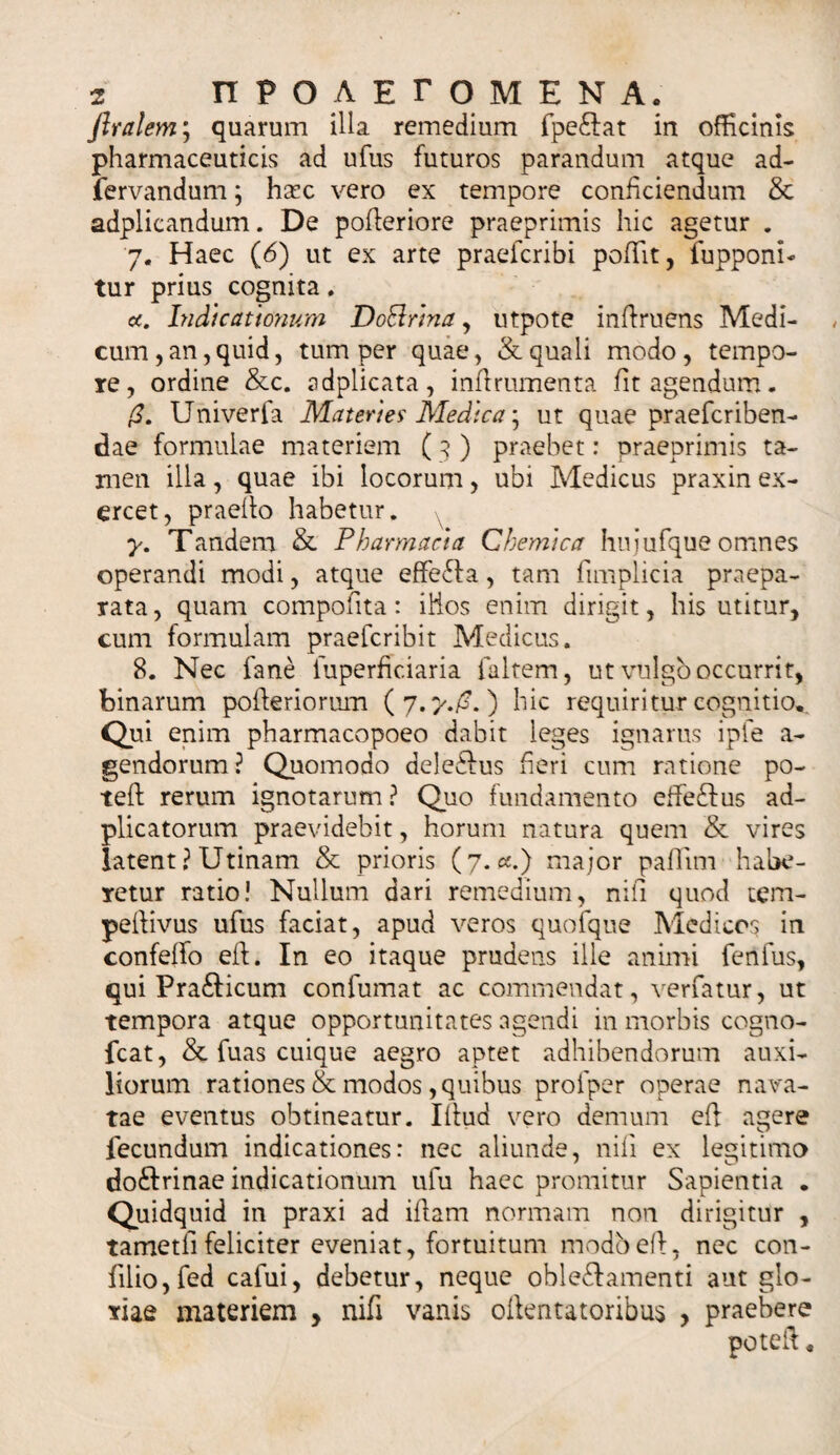 flralem; quarum illa remedium fpe&amp;at in officinis pharmaceuticis ad ufus futuros parandum atque ad- fervandum; hax vero ex tempore conficiendum &amp; adplicandum. De pofieriore praeprimis hic agetur . 7. Haec (6) ut ex arte praefcribi pofiit, fupponi- tur prius cognita. a. Indicationum DoBrina, utpote infiruens Medi¬ cum, an, quid, tum per quae, &amp; quali modo, tempo¬ re, ordine &amp;c. adplicata, infirumenta fit agendum. (3. Univerfa Materies' Medica; ut quae praefcriben- dae formulae materiem ( 3 ) praebet: praeprimis ta¬ men illa, quae ibi locorum, ubi Medicus praxin ex¬ ercet, praeilo habetur. y. Tandem &amp; Pharmacia Chemica hujufque omnes operandi modi, atque effefla , tam fimplicia praepa¬ rata, quam compotita: iHos enim dirigit, his utitur, cum formulam praefcribit Medicus. 8. Nec fane fuperficiaria faltem, ut vulgo occurrit, binarum pofteriorum (7.7./^.) hic requiritur cognitio,. Qui enim pharmacopoeo dabit leges ignarus ipfe a- gendorum? Quomodo deledlus fieri cum ratione po- teft rerum ignotarum ? Quo fundamento effe£lus ad- plicatorum praevidebit, horum natura quem &amp; vires latent? Utinam &amp; prioris (7.«.) major paflim habe¬ retur ratio! Nullum dari remedium, nifi quod tem- pefiivus ufus faciat, apud veros quofque Medicos in confetfo efl. In eo itaque prudens ille animi fenfus, qui Pra£licum confumat ac commendat, verfatur, ut tempora atque opportunitates agendi in morbis cogno- fcat, &amp; fuas cuique aegro aptet adhibendorum auxi¬ liorum rationes &amp; modos, quibus profper operae nava¬ tae eventus obtineatur. Illud vero demum ef1 agere fecundum indicationes: nec aliunde, nifi ex legitimo doftrinae indicationum ufu haec promitur Sapientia . Quidquid in praxi ad illam normam non dirigitur , tametfifeliciter eveniat, fortuitum modbefi, nec con- filio,fed cafui, debetur, neque obleftamenti aut glo¬ riae materiem , nifi vanis ollentatoribus , praebere potefi.