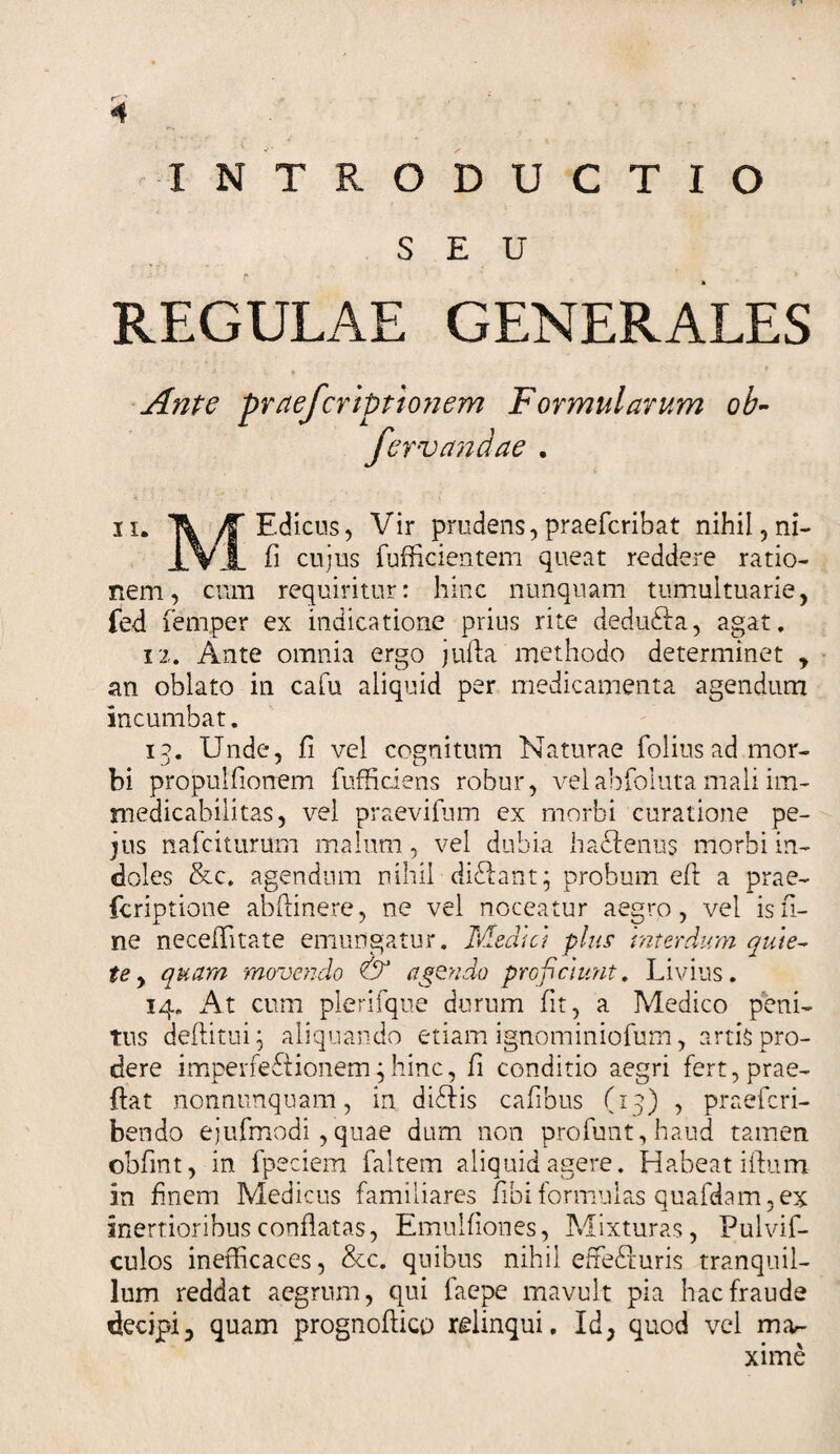 INTRODUCTIO SEU - ' /* ' ' _ REGULAE GENERALES '■]. ♦ - * Ante praefcriptionem Formularum ob- fcrvandae . ii. Ti ^Edicus, Vir prudens,praefcribat nihil, ni- j_ViL fi cujus fufficientem queat reddere ratio¬ nem, cum requiritur: hinc nunquam tumultuarie, led femper ex indicatione prius rite deduCIa, agat, 12. Ante omnia ergo jufta methodo determinet , an oblato in cafu aliquid per medicamenta agendum incumbat. 13. Unde, fi vel cognitum Naturae folius ad mor¬ bi propulfionem fufficiens robur, velabfoluta mali im¬ medicabili tas, vel praevifum ex morbi curatione pe- jus nafciturum malum, vel dubia hactenus morbi in¬ doles &amp;c. agendum nihil diCtant; probum efi a prae- fcriptione abftinere, ne vel noceatur aegro, vel is fi¬ ne neceffitate emungatur. Medie} plus interdum quie¬ te , quam movendo &amp; agendo proficiunt, Livius. 14. At cum plerifque durum fit, a Medico peni¬ tus deflitui; aliquando etiam ignominiofum, artis pro¬ dere imperfectionem;hinc, fi conditio aegri fert,prae- ftat nonnunquam, in diCtis cafibus (13) , praeferi- bendo ejufmodi,quae dum non profunt, haud tamen obfint, in fpeciem faltem aliquid agere. Habeat iflum in finem Medicus familiares fibi formulas quafdam,ex inertioribus conflatas, Emulfiones, Mixturas, Pulvif- culos inefficaces, &amp;c. quibus nihil effeCturis tranquil¬ lum reddat aegrum, qui faepe mavult pia hac fraude decipi, quam prognoftico relinqui. Id, quod vel mar- xime