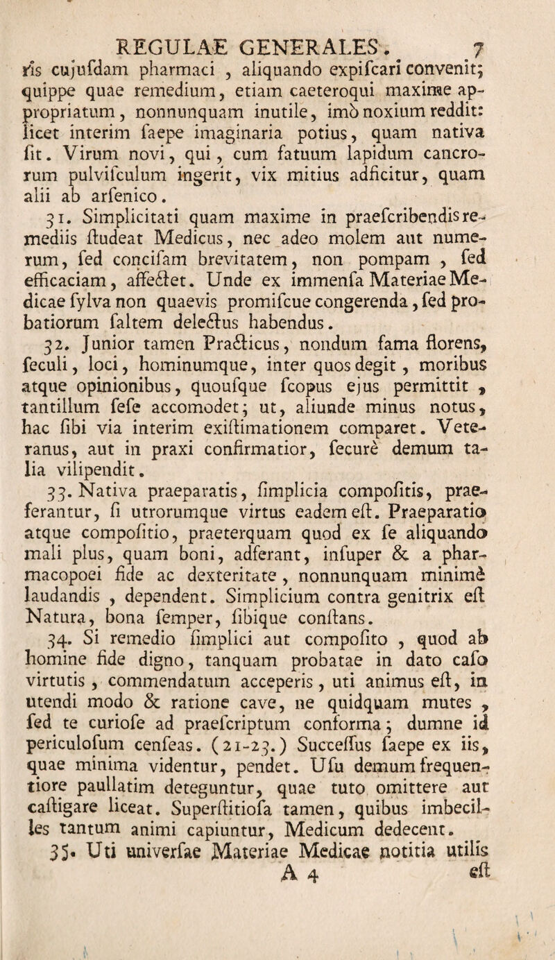 ris cujufdam pharmaci , aliquando expifcari convenit; quippe quae remedium, etiam caeteroqui maxime ap- propriatum, nonnunquam inutile, imb noxium reddit: licet interim faepe imaginaria potius, quam nativa fit. Virum novi, qui, cum fatuum lapidum cancro¬ rum pulvifculum ingerit, vix mitius adficitur, quam alii ab arfenico. 31. Simplicitati quam maxime in praefcribendis re¬ mediis fiudeat Medicus, nec adeo molem aut nume¬ rum, fed concifam brevitatem, non pompam , fed efficaciam, affe&amp;et. Unde ex immenfa Materiae Me¬ dicae fylva non quaevis promifcue congerenda, fed pro¬ batiorum faltem dele&amp;us habendus. 32. Junior tamen Fra&amp;icus, nondum fama florens, fecuii, loci, hominumque, inter quos degit, moribus atque opinionibus, quoufque fcopus ejus permittit , tantillum fefe accomodet; ut, aliunde minus notus, hac fibi via interim exiftimationem comparet. Vete¬ ranus, aut in praxi confirmatior, fecure demum ta¬ lia vilipendit, 33. Nativa praeparatis, fimplicia compofitis, prae¬ ferantur, fi utrorumque virtus eadem efi. Praeparatio atque compofitio, praeterquam quod ex fe aliquando mali plus, quam boni, adferant, infuper &amp; a phar- macopoei fide ac dexteritate , nonnunquam minimi laudandis , dependent. Simplicium contra genitrix elL Natura, bona femper, fibique confians. 34. Si remedio fimplici aut compofito , quod ab homine fide digno, tanquam probatae in dato cafo virtutis, commendatum acceperis, uti animus efi, in utendi modo &amp; ratione cave, ne quidquam mutes , fed te curiofe ad praefcriptum conforma; dumne id periculofum cenfeas. (21-23.) Succefius faepe ex iis, quae minima videntur, pendet. Ufu demum frequen- tiore paullatim deteguntur, quae tuto omittere aut cafiigare liceat. Superftitiofa tamen, quibus imbecil¬ les tantum animi capiuntur, Medicum dedecent. 35« Uti univerfae Materiae Medicae notitia utilis