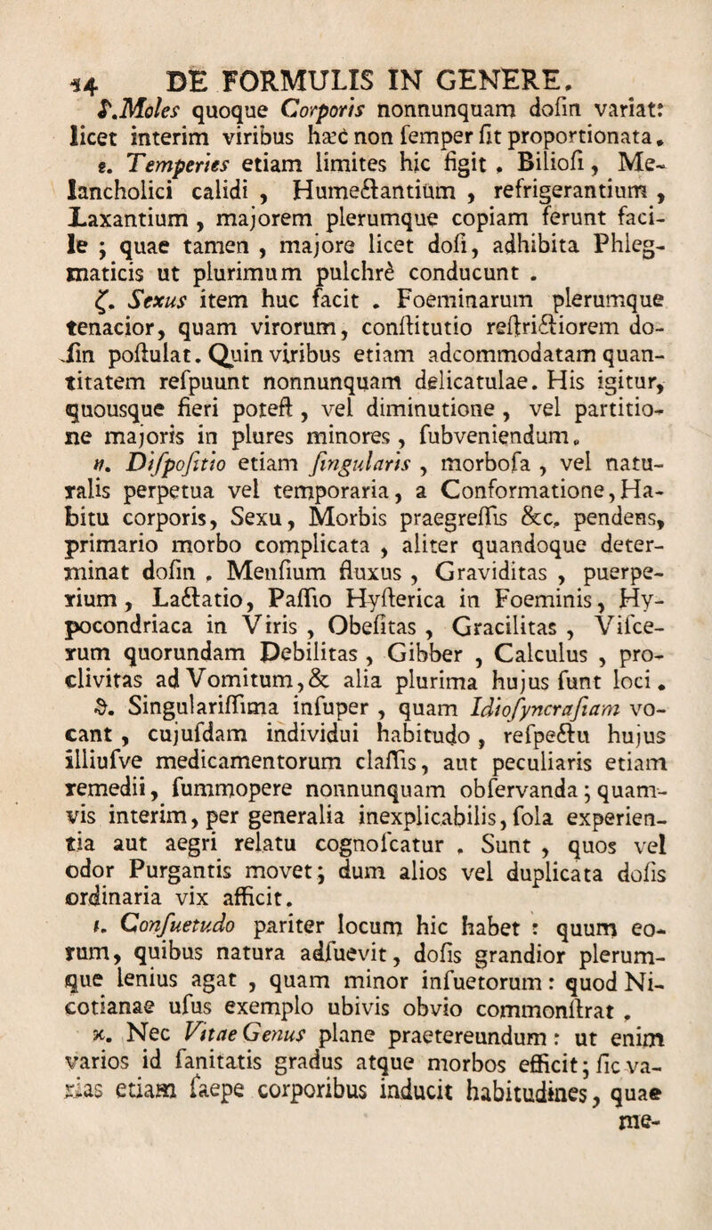 S.Moles quoque Corporis nonnunquam dofm variat: licet interim viribus ha^C non femper fit proportionata. g. Temperies etiam limites hic figit , Biliofi, Me¬ lancholici calidi , Hume£f antium , refrigerantium , Laxantium , majorem plerumque copiam ferunt faci¬ le ; quae tamen , majore licet dofi, adhibita Phleg¬ maticis ut plurimum pulchri conducunt . Sexus item huc facit . Foeminarum plerumque tenacior, quam virorum, conffitutio reftri£liorem do- Jbn poflulat. Quin viribus etiam adcommodatam quan¬ titatem refpuunt nonnunquam delicatulae. His igitur, quousque fieri poteft , vel diminutione , vel partitio¬ ne majoris in plures minores, fubveniendum„ n. Difpofitio etiam fingularis , morbofa , vel natu¬ ralis perpetua vel temporaria, a Conformatione,Ha¬ bitu corporis, Sexu, Morbis praegreffis &amp;c, pendens, primario morbo complicata , aliter quandoque deter¬ minat dofin . Menfium fluxus , Graviditas , puerpe¬ rium , La&amp;atio, Pallio Hyfterica in Foeminis, Hy- pocondriaca in Viris , Obefitas , Gracilitas , Vifce- rum quorundam Debilitas , Gibber , Calculus , pro¬ clivitas ad Vomitum,&amp; alia plurima hujus funt loci. SingularifTima infuper , quam Idtofyncrafiam vo¬ cant , cujufdam individui habitudo, refpe£Ht hujus illiufve medicamentorum claflis, aut peculiaris etiam remedii, fummopere nonnunquam obfervanda; quam¬ vis interim, per generalia inexplicabilis, fola experien¬ tia aut aegri relatu cognofcatur . Sunt , quos vel odor Purgantis movet; dum alios vel duplicata dolis ordinaria vix afficit. i. Confuetudo pariter locum hic habet : quum eo¬ rum, quibus natura adfuevit, dofis grandior plerum¬ que lenius agat , quam minor infuetorum: quod Ni- cotianae ufus exemplo ubivis obvio commonffrat , se. Nec Vttae Genus plane praetereundum: ut enim varios id fanitatis gradus atque morbos efficit ;fic va¬ rias etiam faepe corporibus inducit habitudines, quae