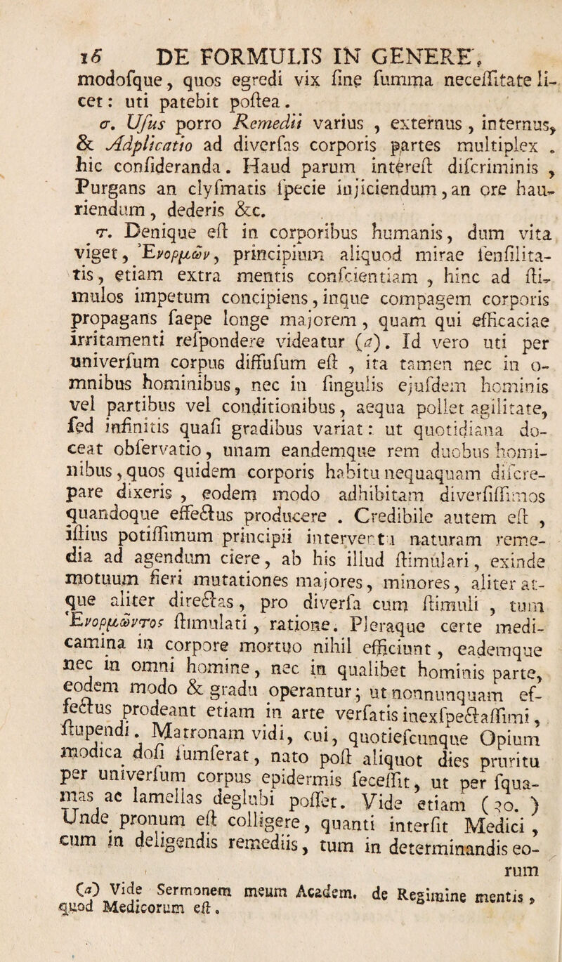 modofque, quos egredi vix fine fumma neceffitate li¬ cet : uti patebit poftea. &lt;r. Ufus porro Remedii varius , externus , internus, &amp; Adplicatio ad divcrfas corporis partes multiplex . hic confideranda. Haud parum intUeft difcriminis , Purgans an clyfmatis fpecie injiciendum,an ore hau* riendum, dederis &amp;c. # t. Denique eft in corporibus humanis, dum vita viget, 'Evopfttov, principium aliquod mirae ienfilita- tis, etiam extra mentis confcientiam , hinc ad ftL mulos impetum concipiens, inque compagem corporis propagans faepe longe majorem, quam qui efficaciae irritamenti refpondere videatur {a). Id vero uti per nniverfum corpus difFufum eft , ita tamen nec in o- mnibus hominibus, nec in fingulis ejufdem hominis vel partibus vel conditionibus, aequa pollet agilitate, fed infinitis quaft gradibus variat: ut quotidiana do¬ ceat obfervatio, unam eandemque rem duobus homi¬ nibus, quos quidem corporis habitu nequaquam difcre- pare dixeris , eodem modo adhibitam diverftftimos quandoque efferius producere . Credibile autem eft , iftius potiffimum principii interverto naturam reme¬ dia ad agendum ciere, ab his illud ftimulari, exinde motuum fieri mutationes majores, minores, aliter at¬ que aliter dire£Ias, pro diverfa cum ftimuli , tum UvopfiahrTos ftimulati, ratione. Pleraque certe medi¬ camina in corpore mortuo nihil efficiunt, eademque ^ omni homine, nec in qualibet hominis parte, eodem modo &amp; gradu operantur ; utnonnunquam ef- leitus Pudeant etiam in arte verfatis inexfpe&amp;affimi, itupendi. Matronam vidi, cui, quotiefcunque Opium mo ica dojj iumferat, nato poft aliquot dies pruritu per umverlum corpus epidermis feceffit, ut per fqua- ims ac lamellas deglubi poffiet. Vide etiam (?o. ) Unde pronum eft colligere, quanti interfit Medici, cum in deiigendis remediis, tum in determinandis eo- » rum SermTm icadem. de Regimine mentis, quod Medicorum eft.