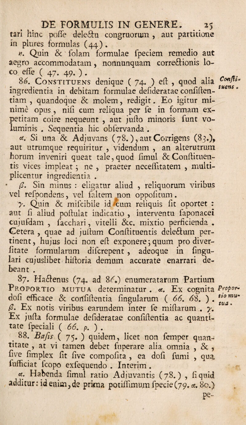 tari hinc poffe dele£tu congruorum , aut partitione in plures formulas (44) . v. Quin &amp; folam formulae fpeciem remedio aut aegro accommodatam , nonnunquam corregionis lo¬ co effe ( 47. 49. ) . 86. Constituens denique ( 74. ) efl , quod alia ingredientia in debitam formulae denderatae confiden- tiam , quandoque &amp; molem, redigit. Eo igitur mi¬ nime opus , nili cum reliqua per fe in formam ex¬ petitam coire nequeunt , aut judo minoris funt vo¬ luminis . Sequentia hic obfervanda . Si una &amp; Adjuvans (78.), aut Corrigens (87.), aut utrumque requiritur , videndum , an alterutrum horum inveniri queat tale, quod fimul &amp; Condimen¬ tis vices impleat; ne , praeter neceffitatem , multi¬ plicentur ingredientia . (3. Sin minus : eligatur aliud , reliquorum viribus vel refpondens, vel faltem non oppofitum. &gt;. Quin &amp; mifcibile id -cum reliquis fit oportet : aut fi aliud poifulat indicatio , interventu faponacei cujufdam , facchari, vitelli &amp;c. mixtio perficienda . Cetera , quae ad juffum Condimentis dele£tum per¬ tinent, hujus loci non eff exponere *, quum pro diver- fltate formularum difcrepent , adeoque in lingu¬ lari cujuslibet hifforia demum accurate enarrari de¬ beant . 87. Hadfenus (74. ad 86.) enumeratarum Partium Pp.oportio mutua determinatur. &lt;*.. Ex cognita doli efficace &amp; confidentia dngularum ( 66. 68. ) . (3. Ex notis viribus earundem inter fe midarum . y. Ex juda formulae defideratae conddentia ac quanti¬ tate fpeciali ( 66. p. ) . 88. Bafis ( 75. ) quidem, licet non femper quan¬ titate , at vi tamen debet fuperare alia omnia , &amp; ? five dmplex fit five compofita , ea dofi fumi , qua, fufhciat fcopo exfequendo . Interim. #; Habenda fimul ratio Adjuvantis (78.) , fi quid additur: id enim, de prima potiflimum fbecie (79. ce. 80.} pe- Confit* tuens o Propor¬ tio mu¬ tua .