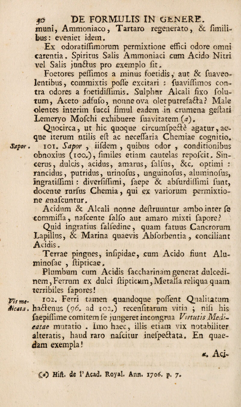 muni, Ammoniaco, Tartaro regenerato, &amp; fimili- bus: eveniet idem. Ex odoratiffimorum permixtione effici odore omni carentia. Spiritus Salis Ammoniaci cum Acido Nitri vel Salis junftus pro exemplo fit. Foetores peiTimos a minus foetidis, aut &amp; fuaveo- lentibus, commixtis poffe excitari ; fuaviffimos con¬ tra odores a foetidiffimis. Sulphur Alcali fixo folu- tum, Aceto adfufo, nonne ova o!etputrefa£ia? Male olentes interim fucci fimul eadem in crumena geftati Lemeryo Mofchi exhibuere fuavitatem {a)» Quocirca, ut hic quoque circumfpe&amp;e agatur,ae¬ que iterum utilis efl ac neceffaria Chemiae cognitio. Sapor. ioi. Sapor , iifdem , quibus odor , conditionibus obnoxius (ioo.), fimiles etiam cautelas repofcit. Sin¬ cerus, dulcis, acidus, amarus, falfus, &amp;c. optimi : rancidus, putridus, urinofus, unguinofus, aluminofus, Ingratiflimi : diverfifTimi, faepe &amp; abfurdiffimi funt, docente rttrfus Chemia, qui ex variorum permixtio» ne enafcuntur. Acidum &amp; Alcali nonne deffruuntur ambo inter fe commifla, nafcente falfo aut amaro mixti fapore? ' Quid ingratius falfedine, quam fatuus Cancrorum Lapillus, &amp; Marina quaevis Abforbentia, conciliant Acidis. Terrae pingues, infipidae, cum Acido Hunt Alu- minofae , ftipticae. Plumbum cum Acidis faccharinam generat dulcedi¬ nem, Ferrum ex dulci ftipticwn, Metalla reliqua quam terribiles fapores! ■Pitme- I02* Ferti tamen quandoque poflent Qualitatum dicata. ha£fenus (96. ad 102.) recenfitarum vitia ; nifi his faepidime comitem fe jungeret incongrua Virtutis Medi~ tatae mutatio . Imo haec, illis etiam vix notabiliter alteratis, haud raro nafcitur inefpe&amp;ata. En quae¬ dam exempla’ Aci-