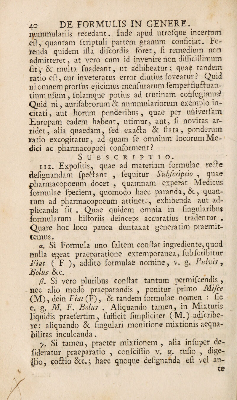 nummulariis recedant. Inde apud utrofque incertum efl, quantam fcriptuli partem granum conficiat. Fe¬ renda quidem ilia diicordia foret, fi remedium non admitteret, at vero cum id invenire non difficillimum fit&amp; multa fuadeant, ut adhibeatur; qua$ tandem ratio efl, cur inveteratus error diutius foveatpr? Quid ni omnem prorfus ejicimus menfurarum femperflu6Ilian¬ tium ufum, folamque potius ad trutinam confugimus? Quid ni, aurifabrorum &amp; nummulariorum exemplo in¬ citati , aut horum ponderibus, quae per univerfam Europam eadem habent, utimur, aut, fi novitas ar¬ ridet, alia quaedam, fed exadfa &amp; flata, ponderum ratio excogitatur, ad quam fe omnium locorum Me¬ dici ac pharmacopoei conforment? Subscriptio. i i 2. Expofitis, quae ad materiam formulae re£le defignandam fpecdant , fequitur Subferipito , quae pharmacopoeum docet , quamnam expetat Medicus formulae fpeciem, quomodo haec paranda, &amp;, quan¬ tum ad pharmacopoeum attinet- , exhibenda aut ad- plicanda fit . Quae quidem omnia in fmgularibus formularum hifforiis deinceps accuratius tradentur . Quare hoc loco pauca duntaxat generatim praemit¬ temus . u. Si Formula uno faltem conflat ingrediente, quod nulla egeat praeparatione extemporanea, fubfcribitur Fiat ( F ), addito formulae nomine, v. g. Pulvis, Bolus &amp;c. (3. Si vero pluribus conflat tantum permifcehdis , _ nec alio modo praeparandis , ponitur primo Mi/ce (M), dein Fiat(¥), &amp; tandem formulae nomen : fic e. g. M. F. Bolus . Aliquando tamen, in Mixturis liquidis praefertim, fufficit (impliciter (M.) adicribe- ie: aliquando &amp; fmgulari monitione mixtionis aequa¬ bilitas inculcanda. y. Si tamen, praeter mixtionem, alia infuper.de- fideratur praeparatio , confciffio v. g. tufio , dige- ilio co£lio &amp;c,; haec quoque defignahda efl vel an¬ te