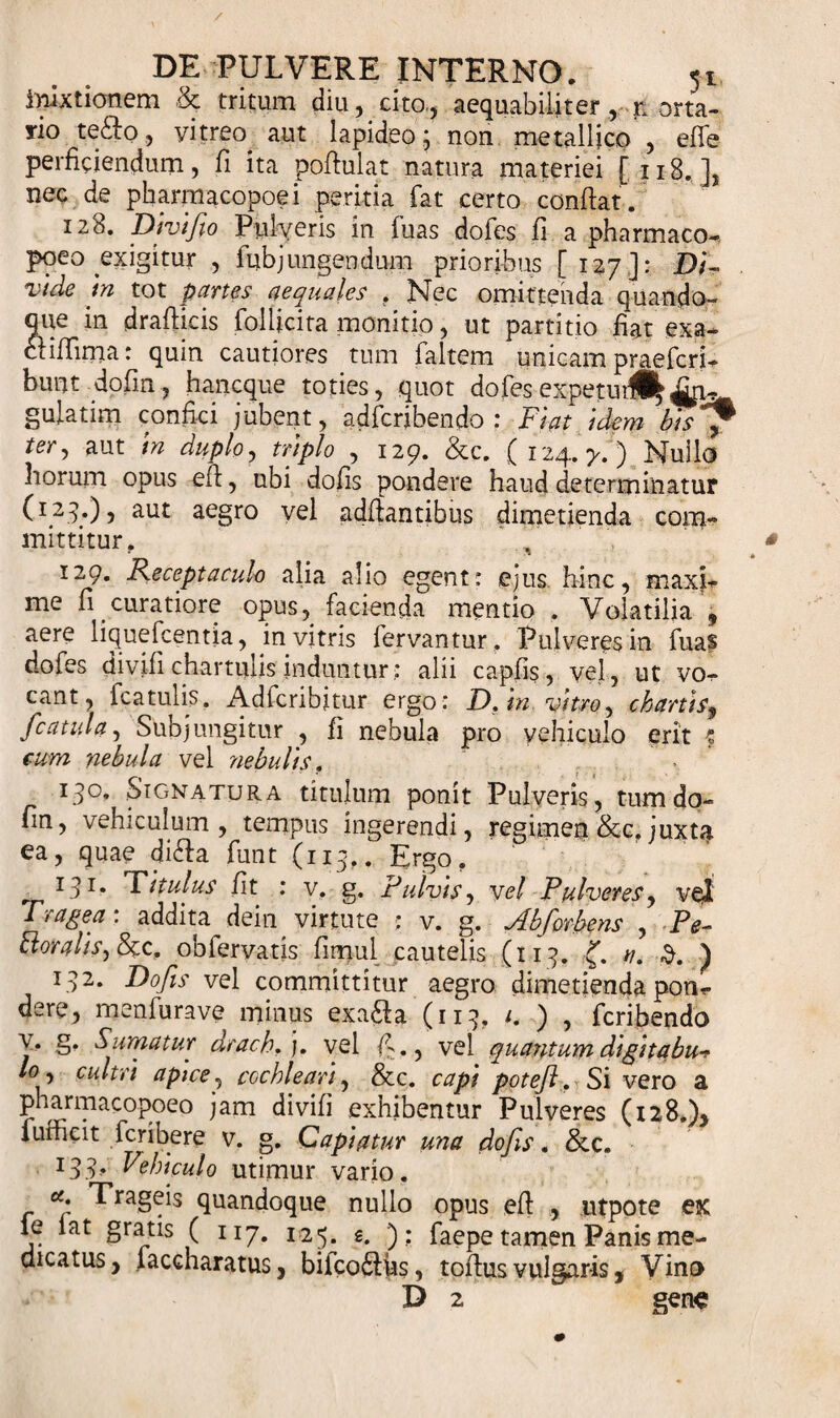 inixtionem &amp; tritum diu, cito., aequabiliter , n orta- rio tefto, vitreo^ aut lapideo; non metallico , effe perficiendum, fi ita poftulat natura materiei [ 118. ], nec de pharmacopoei peritia fat certo conflat. 128. Divifio Pulyeris in fuas dofes fi a pharmaco-, poeo exigitur , fubj ungendum prioribus [127]: Di¬ vide In tot partes aequales . Nec omittenda quando¬ que in drafticis follicita monitio, ut partitio fiat exa- cl illima: quin cautiores tum faltem unicam praefcri- bunt dofm, hancque toties, quot dofesexpetutll|An¬ gulatim confici jubent, adfcribendo : Flat idem bisfp ter-&gt; aut in duplo, triplo , 129. &amp;c. ( 124. y. ) Nullo horum opus e fi, ubi dofis pondere haud determinatur (I2?0, aut aegro vel adflantibus dimetienda com¬ mittitur. 129. Receptaculo alia alio egent: ejus hinc, maxi- me fi curatiore opus, facienda mentio . Volatilia , aere liquefcentia, in vitris fervantur . Pulveres in fuas dofes divifi chartulis induntur: alii capfis, vel, ut vo¬ cant, fcatulis. Adfcribjtur ergo : D. in vitro, chartis9 'catula, Subjungitur , fi nebula pro yehiculo erit t cum nebula vel nebulis. ' • 130. SiCjMatura titulum ponit Pulveris, tum do- fin, vehiculum, tempus ingerendi, regimen &amp;c. juxta ea, quae di&amp;a funt (113,. Ergo. _ I3I- Titulus fit : v. g. Fulvis, vel Pulveres, vel Fragea: addita dein virtute ; v. g. Abforbens , Pe- Bora lis, &amp;c. obfervatis fimul cautelis (113. a. 3. ) 132. Dofis vel committitur aegro dimetienda pon- dere, menfurave minus exa&amp;a (113, 1. ) , fcribendo y. g. Sumatur drach. j. vel fi., vel quantum digttabu* pharmacopoeo jam divifi exhibentur Pulveres (128.), lufficit fcribere v. g. Capiatur una dofis. &amp;c. l33&gt; Fohlculo utimur vario. Trageis quandoque nullo opus efi , utpote ex le lat gratis ( 117. 125. g. ); faepe tamen Panis me¬ dicatus, faccharatus, bifco&amp;us, toftus vulgaris, Vino D 2 gene