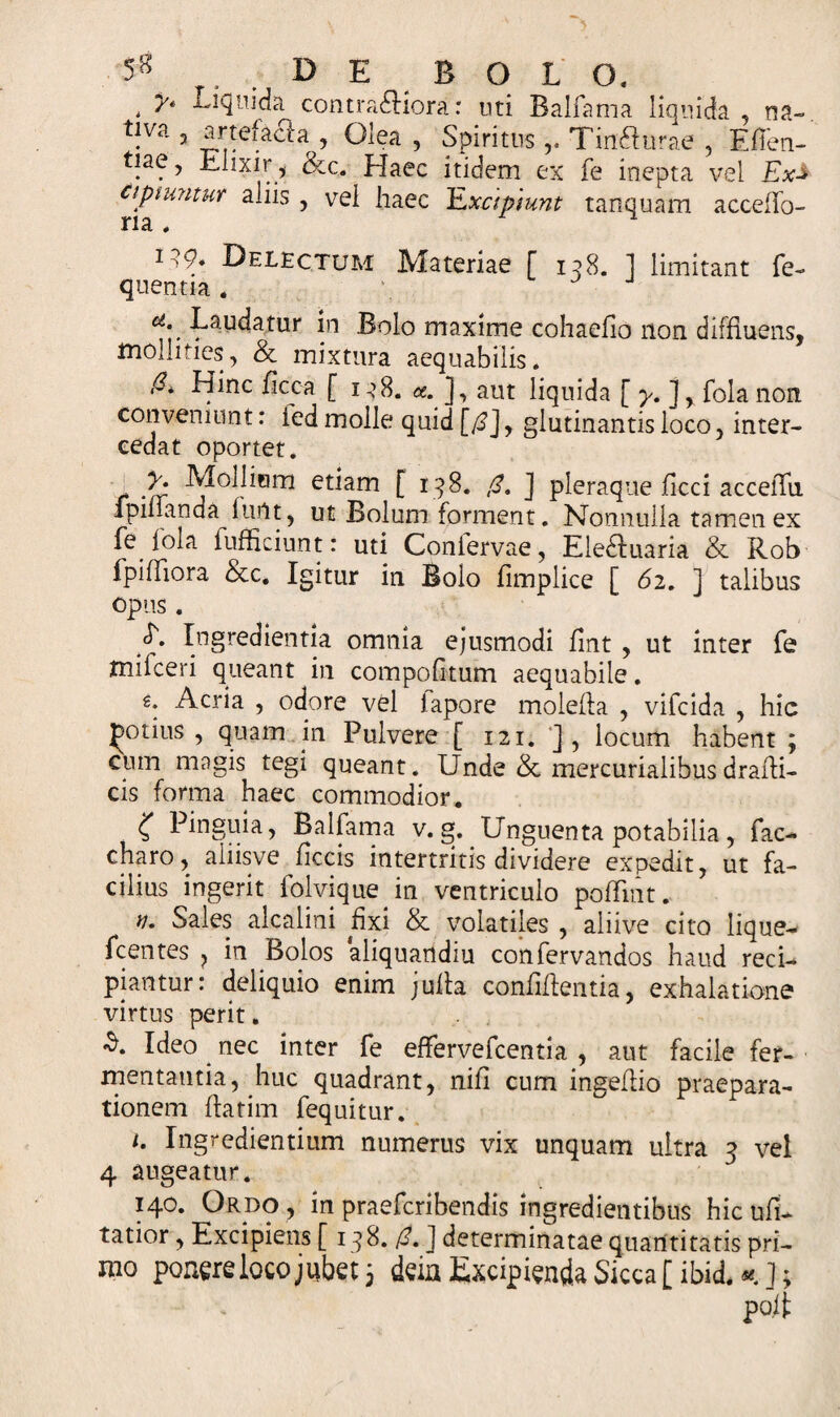 5!! DE B O L O. . Ll&lt;H]da contractiora: uti Balfama liquida, na- tiva 3 artefacla , Olea , SpiritusTin&amp;urae , Efien- tiae, Elixir, &amp;c. Haec itidem ex fe inepta vel Ex-* cipnmtur aliis , vei haec Excipiunt tanquam acceffo- na # 1 v- Delectum Materiae [ 158. ] limitant fe- quentia . ct\. -^audatur in Bolo maxime cohaello non diffluens, mollities, &amp; mixtura aequabilis. *~* Hinc ficca [ i e8. a. ], aut liquida [y.]% fola non conveniunt: ied molle quid [(!], glutinantis loco, inter¬ cedat oportet. i Mollium etiam [ 198. ,&lt;?. ] pleraque Jflcci acceiTn ipiiianda furtt, ut Bolum forment. Nonnulla tamen ex fe foia fufficiunt: uti Conlervae, Eledluaria &amp; Rob fpiffiora &amp;c. Igitur in Bolo fimplice [ 62. ] talibus opus. cf. Ingredientia omnia ejusmodi fint , ut inter fe mifceri queant in compofnum aequabile. €. Acria , odore vel iapore molefla , vifcida , hic potius, quam in Pulvere [ 121. ], locum habent ; cum magis tegi queant. Unde &amp; mercurialibusdrafli- cis forma haec commodior. C Pinguia, Balfama v. g. Unguenta potabilia, fac¬ etam, aliisve ficcis intertritis dividere expedit, ut fa¬ cilius ingerit folvique in ventriculo poffmt. n. Sales alcalini fixi &amp; volatiles , aliive cito lique— fcentes ? in Bolos aliquartdiu confervandos haud reci¬ piantur: deliquio enim juita confiflentia, exhalatione virtus perit. £. Ideo nec inter fe effervefeentia , aut facile fer¬ mentantia, huc quadrant, nili cum ingeflio praepara¬ tionem flarim fequitur. 1. Ingredientium numerus vix unquam ultra 9 vel 4 augeatur. 140. Ordo, in praeferibendis ingredietitibus hic ufi- tatior, Excipiens [ 198. /?. J determinatae quantitatis pri¬ mo ponere loco jubet 3 deia Excipienda Sicca [ibid,*.]; po.it