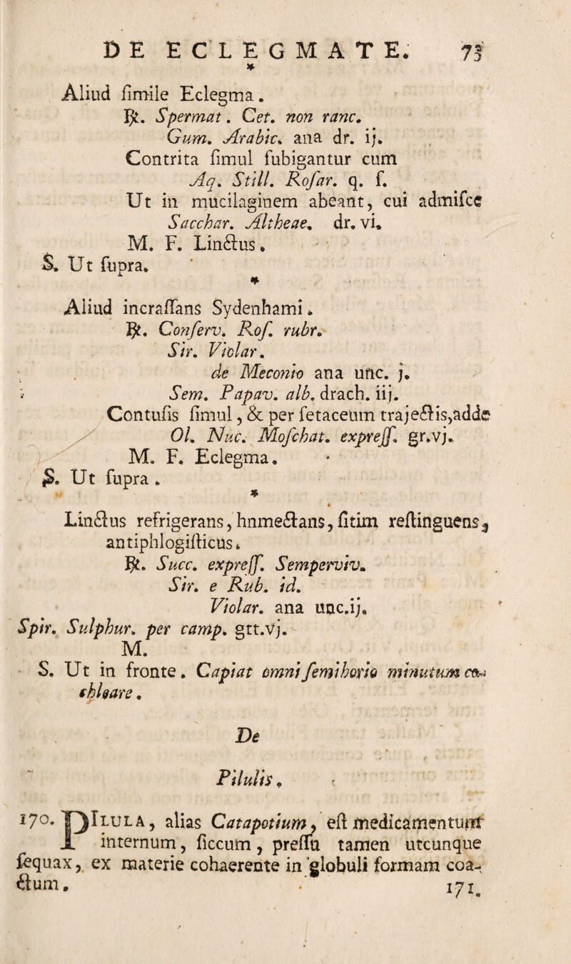 * Aliud fimile Eclegma. Spermat. Cet. non ranc. Gum. Arabk* ana dr. i;* Contrita fimul fubigantur cum Aq. Stili. Rofar. q. f. Ut in mucilaginem abeant, cui admifcc Sacchar. Altheae. dr. vi* M. F. Lin&amp;us * S» Ut fupra. Aliud incrafians Sydenhami. Gonferv. Rof rubr. Sir. Vi olar. de Meconio ana unc. j. Sem. Papav. alb. drach. iij. Contufis fimul, &amp; per fetaceum traje£Hs,addff 01. Nuc. Mofchat. exprejf. gr.vj. M. F. Eclegma. .Ut fupra . * Linens refrigerans, hnme&amp;ans, fitim refiinguens^ antiphlogirticus * Ft. Succ. exprejf. Semperviv. Sir. e Rub. id. Violar. ana unc.ij* Spir. Sulphur. per camp. gtt.vj. M. S. Ut in fronte. Capiat omni/emi horio minutumceu fbl&amp;are. De Pilulis. t , **■ i7°»T)Ilula, alias Catapotium, eft medicamentunt i internum, ficcum , prefitt tamen utcunque fequax, ex materie cohaerente in globuli formam coa- ftum. 171. c