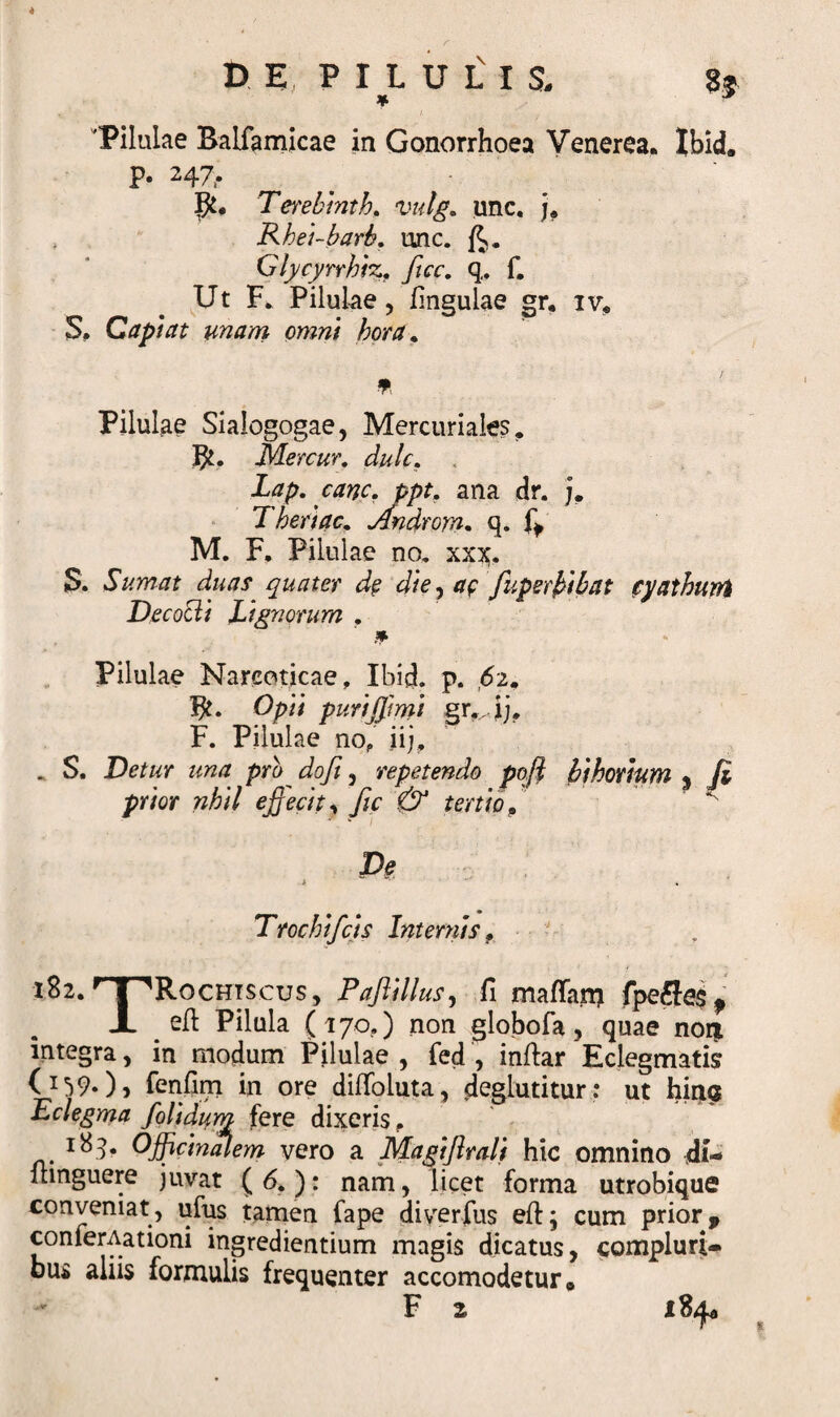 4 D E P I L U L I $, $$ 'Pilulae Baliamicae in Gonorrhoea Venerea. Ibid* P* 247&gt; ^ Tmblnth. xndg. unc. j. Rhei-barb. unc. Glycyrrhiz. fice. q.. f. Ut F. Pilulae, lingulae igr. iv. S, Capiat unam omni hora. * Pilulae Sialogogae, Mercuriales. Bf. Mercur, dulc. Lap. cane. ppt. ana dr. j. Theriac. Androm. q. M. F. Pilulae no. xx^. S. Sumat duas quater de die, ae fuperbibat cyathum Decocti Lignorum . Pilulae Narcoticae, Ibid. p. 62. Opii puriffmi gvij, F. Pilulae no, jij, . S. Detur una pro doft , repetendo poli bihorium « (i prior nhil effecit, fic &amp; tertio9 ~ * 1 De Trochi[cis Internis. 182. r 1 'Rochiscus, Paflillus, fi mafian? fpefle$f JL _ eft Pilula (170,) non globofa, quae nor* integra, in modum Pilulae , fed , inftar Eclegmatis (U90&gt; fenfim in ore dilToiuta, deglutitur: ut hina Eclegma /olidum fere dixeris, Officinalem vero a Maglflrali hic omnino di-* itinguere juvat ( 6. ): nam, licet forma utrobique conveniat, ufus tamen fape diverfus eft; cum prior, conferAationi ingrediendum magis dicatus, compluri¬ bus aliis formulis frequenter accomodetur* F 2