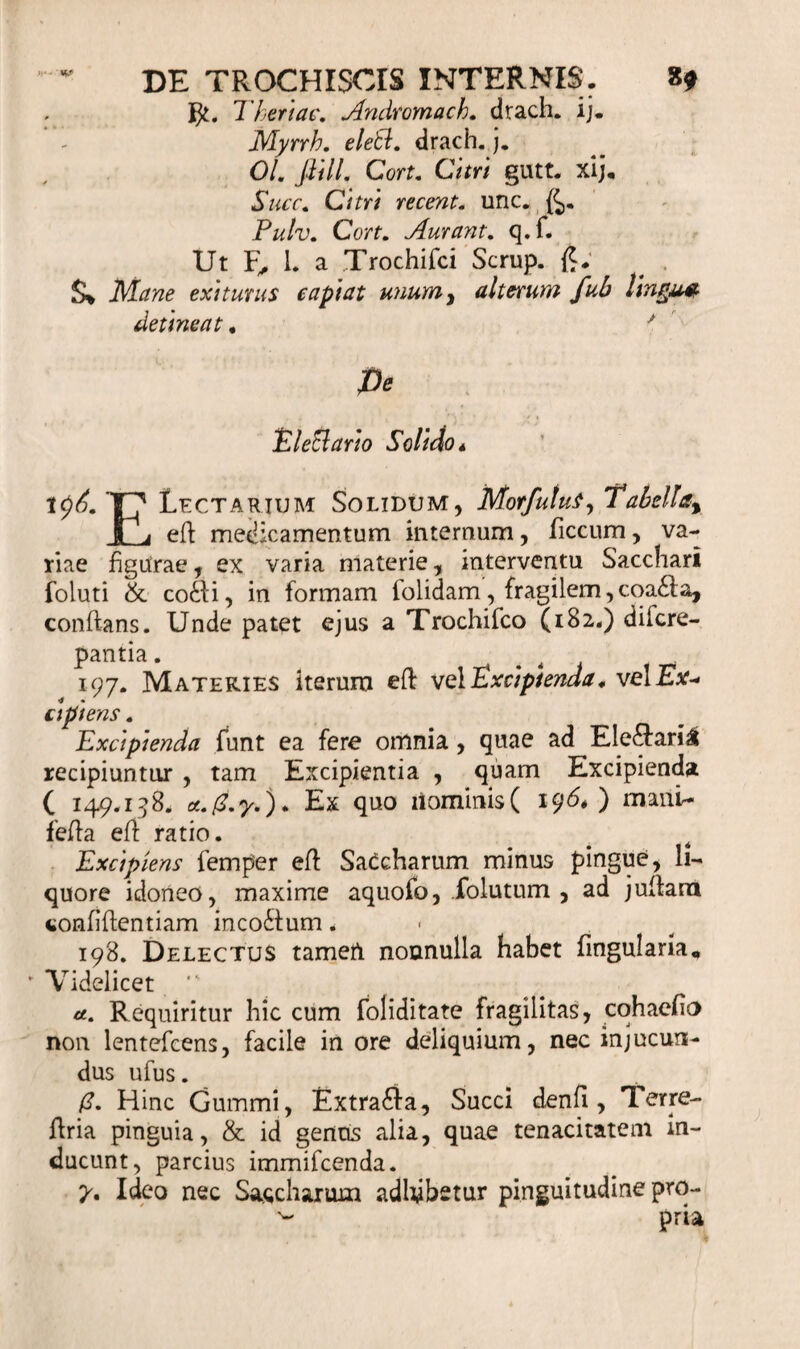 Tkeriac. Andtomach. drach. ij. Myrrh. eleti. drach. j. 01. flilL Cort. Citri gutt. xij. Shcc. Citri recent. unc. £&gt;. Pulv. Cort. Aurant. q.f. Ut 1. a Trochifci Scrup. Mane eximus capiat unumy alterum fub Ungu* detineat * y Pe Electario Solido* v)6. T7 Lactarium Solidum, Morfutuf,Tabella% t a eft medicamentum internum, ficcum, va¬ riae figUrae, ex varia materie, interventu Sacchari foluti &amp; co£ii, in formam iolidam, fragilem,coa£la, conflans. Unde patet ejus a Trochifco (182«) difcre- pantia. 197. Materies iterum eft vel Excipienda, vel Ex- api ens. Excipienda funt ea fere omnia, quae ad Ele&amp;ari£ recipiuntur , tam Excipientia , quam Excipienda ( 149.158, Ex quo liominis( 196* ) manU fefla efl ratio. Excipiens femper eft SaCcharum minus pingue, li¬ quore idoneo, maxime aquofo, folutum , ad juitarn confidentiam incoctum. 198. Delectus tamen nonnulla habet lingularia. * Videlicet •' u. Requiritur hic cum foliditate fragilitas, cohacfio non lentefcens, facile in ore deliquium, nec injucun¬ dus ufus. (3. Hinc Gummi, Extra£fa, Succi denfi , Terre- ftria pinguia, &amp; id gentis alia, quae tenacitatem in¬ ducunt, parcius immifcenda. y, Ideo nec Sacchanun adhibetur pinguitudine pro- pria