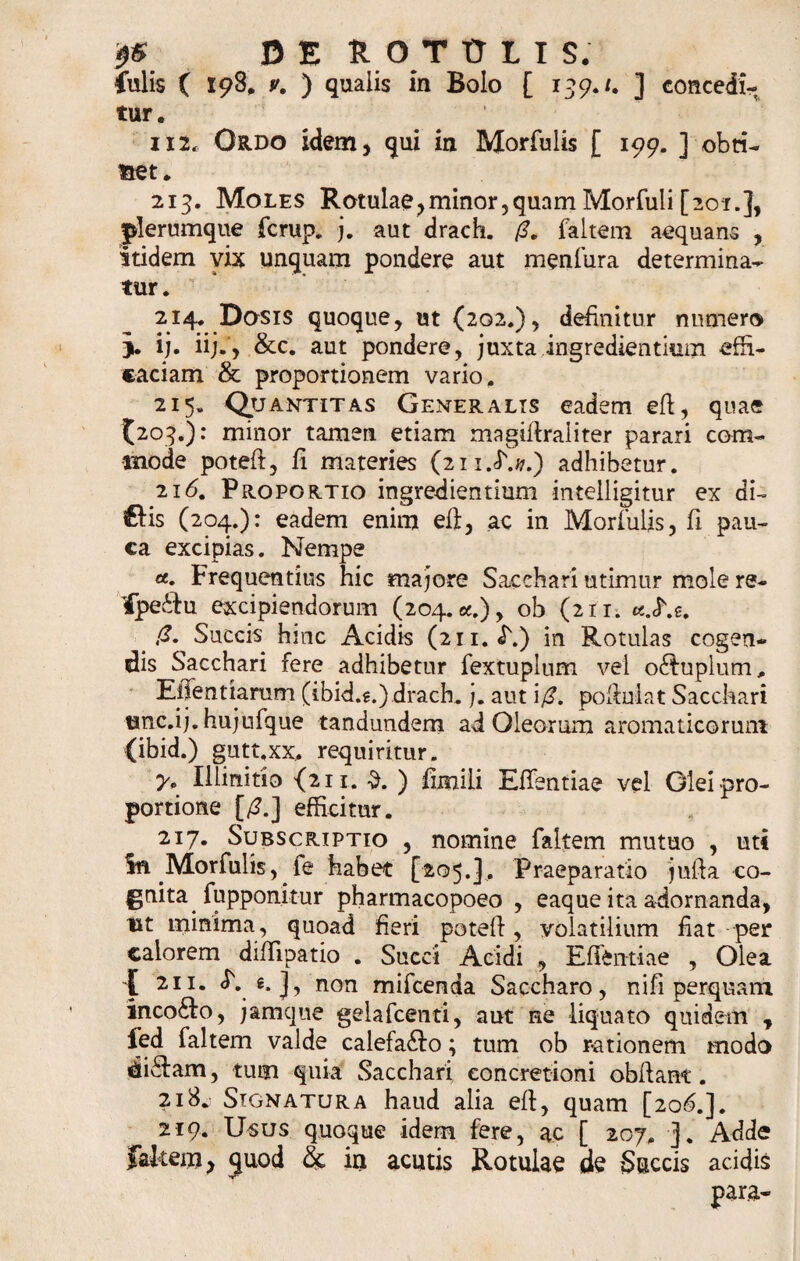 iulis ( 198, v. ) qualis in Bolo [ 139./. ] concedi¬ tur. 112. Ordo idem, qui in Morfulis [ 199. ] obti¬ net. 213. Moles R otulae, minor, quam Morfuli [201.], plerumque fcrup. j. aut drach. faltem aequans , itidem vix unquam pondere aut menfura determina¬ tur. 214. Dosis quoque, ut (202.), definitur numero j. ij. ii;., &amp;c. aut pondere, juxta ingrediendum effi¬ caciam &amp; proportionem vario. 215. Quantitas Generalis eadem efi, quae (203.): minor tamen etiam magifiraliter parari com¬ mode poteft, fi materies (2ii.&lt;F.#.) adhibetur. 2i(5. Proportio ingrediendum intelligitur ex di~ &amp;is (204.): eadem enim ell, ac in Morfulis, fi pau¬ ca excipias. Nempe et. Frequentius hic majore Sacchari utimur mole re- ifpe&amp;u excipiendorum (204. *.), ob (211. ' ,G. Succis hinc Acidis (211. i\) in Rotulas cogen¬ dis Sacchari fere adhibetur fextuplum vel o&lt;fi:uplum, EiTentiaram (ibid.g.)drach. j. aut \(3. pofiuiat Sacchari unc.ij.hujufque tandundem ad Oleorum aromaticorum (ibid.) gutt.xx, requiritur. y* Illinitio {211. $. ) fimili Eflentiae vel Olei pro¬ portione [£.] efficitur. 217. Subscriptio , nomine faltem mutuo , uti In Morfulis, fe habet [205.]. Praeparatio jufta co¬ gnita fupponitur pharmacopoeo , eaque ita adornanda, lxt minima , quoad fieri potefi, volatilium fiat per calorem diflipatio . Succi Acidi , Effftntiae , Olea l 21 !• *•]&gt; non mifcenda Saccharo, ni fi perquam inco£fo, jamque gelafcenti, aut ne liquato quidem , fed faltem valde calefa£!o; tum ob rationem modo di£fam, tum quia Sacchari concretioni obfiant. 2i8w Signatura haud alia efi, quam [206.]. 219. Usus quoque idem fere, ac [ 207. ]. Adde Jakem, quod &amp; in acutis Rotulae de Succis acidis para*