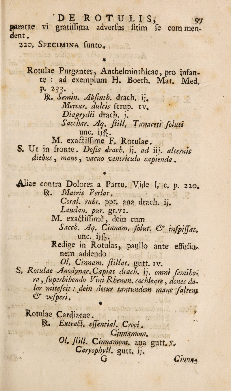 / /DE ROTULIS, 97 paratae vi gratiffima adverfus fitim fe commen¬ dent* 220* Specimina funto» Rotulae Purgantes, Anthelminthicae, pro infam te : ad exemplum H, Boerh. Mat, Meds P- 231*' ;i $* Semin. Abfinth. drach. i}9 Mercur. dulcis fcrup. iv* Diagrydii drach. j. Sacchar. Aq. Jlill, Tariaceti foluti unc. ijfv. M. exa&amp;ifTime F* Rotulae. S. Ut in fronte, Defis drach.}). ad ii). alternis diebus, mane , vacuo ventriculo capienda. AJiae contra Dolores a Partu, Vide I? c. p. 220. $. Matris Periar* CW/. nibr. ppt. ana drach. ij* Laudan. pur. gr.vi. M. exa&lt;3ifTime ? dein cum Sacch. Aq. Cinnam, folut. &amp; infpiffat* unc. ijfc. Redige in Rotulas, paullo ante efFufia* nem addendo 01. Cinnam. fliliat. gutt. iv. S, Rotulae Anodynae.Capiat drach. ij. omni femihou ra ,fuperbibendo ^ Vini Rhenan. cochleare, donec do* lor mitefeit: dein detur tantundem mane falteny &amp; vefpe-ri. Rotulae Cardiacae. * Extraft. ejfential. ,Croci. Qjnnaniom, 01, Jlill. Cinnamom. ana gutt» X, Qaryophyll. gutt* ij. '4