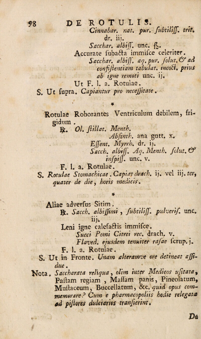 Cinnabar, nat. pur. fubtiliff,trlt. dr, ii}. ^ Sacchar. albiff. unc. Accurate luba&amp;a immilce celeriter. Sacchar. albiff. aq. pur. folut. &amp; ad confifientlam tabui at. incoA. prius ab igne remoti unc. ij. Ut F. 1. a. Rotulae. S. Ut fupra. Capiantur pro necejjkate. * * Rotulae Roborantes Ventriculum debilem, fri¬ gidum . gt. Ol. jlillat. Menth. Abfinth. ana gutt. x. Effent. Myrrh. dr. ij. Sacch. albiff. Aq. Menth. folut.&amp; infpiff. unc. v. F. I. a. Rotulae. S. Rotulae Stomachicae .Capiat drach. ij. vel quater de die, horis medicis. * Aliae adverfus Sitim Bt. Sacch. albijjimi , fubtiliff. pulverif. unc. ' • • • nj* Leni igne calefacis immifce. Succi Pomi Citrei rec. drach. v. Flaved. ejusdem tenuiter rafae icrup. j. F. 1. a. Rotulae. S. Ut in Fronte. Unam alteramve ore detineat ajji- due. Nota. Saccharata reliqua, olim inter Medicos ufit at a y Pallam regiam , Maliam panis, JPineolatum, Mullaceum, Buccellatum, &amp;c. quid opus com¬ memorare? Cum e pharmacopoliis hodie relegata ad pijiores dulciarios tranfierint.