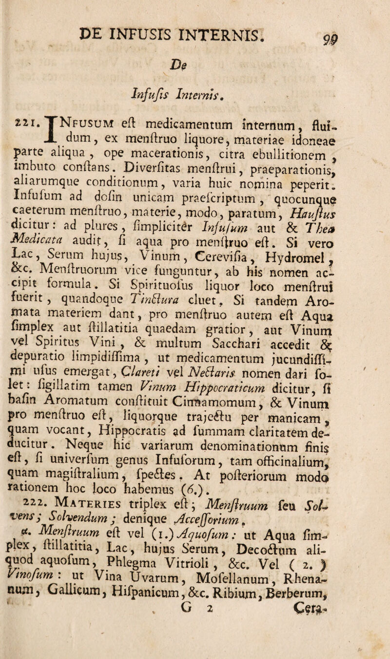 De Infufis Internis, huTNfusum eft: medicamentum internum, flui- JL dum, ex menftruo liquore, materiae idoneae parte aliqua , ope macerationis, citra ebullitionem , imbuto conflans. Diverfitas menflrui, praeparationis, aliarumque conditionum, varia huic nomina peperit» Infufum ad dcfin unicam praelcriptum , quocunque caeterum menflruo, materie, modo, paratum, Haujlus dicitur: ad plures , fimpliciter Infufum aut &amp; Thea Medicata audit, fi aqua pro menflruo eft. Si vero Lac, Serum hujus, Vinum, Cerevifia, Hydromel, ikc. Menflruorum vice funguntur, ab his nomen ac¬ cipit formula. Si Spirituoius liquor loco menflrui fuerit, quandoque Tinliura cluet. Si tandem Aro¬ mata materiem dant, pro menflruo autem eft Aqua fimplex aut ftillatitia quaedam gratior, aut Vinum vel Spiritus Vini , &amp; multum Sacchari accedit depuratio limpidiflima , ut medicamentum jucundifli- mi ufus emergat, Clareti vel Netlaris nomen dari fo- let: flgillatim tamen Vinum Hippocrati cum dicitur, fi bafin Aromatum conftituit Cirraamomum, &amp; Vinum pro menflruo eft, liquorque traje&amp;u per manicam, quam vocant, Hippocratis ad fummam claritatem de¬ ducitur . Neque hic variarum denominationum finis eft, fi univerfum genus Infulorum, tam officinalium, quam magiftralium, fpe&amp;es. At pofteriorum modo rationem hoc loco habemus (b.). 222. Materies triplex eft; Menjlruum feu Sol~ veris; Solvendum; denique Acceffortum. u, Menjlruum eft vel (iI) Aquofum: ut Aqua fim- plex, ftillatitia, Lac, hujus Serum, Deco&amp;um ali¬ quod aquofum, Phlegma Vitrioli, &amp;c. Vel ( 2. ) Vmofum: ut Vina Uvarum, Mofellanum, Rhena¬ num , Gallicum, Hifpanicum, &amp;c. Ribium, Berberum, G 2