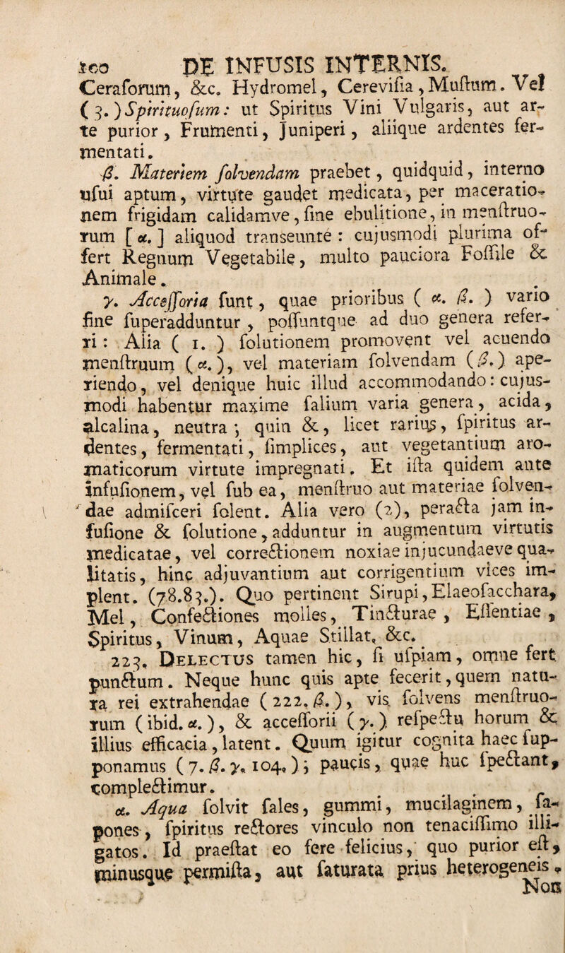 Cerafomm, &amp;c. Hydromel, Cerevifia, Mutom. Ve! ( 3.)Spirttuofum: ut Spiritus Vini Vulgaris, aut ar¬ te purior, Frumenti, Juniperi, aliique ardentes fer¬ mentati. /?. Materiem folvendam praebet, quidquid, interno ufui aptum, virtute gaudet medicata, per maceratio-* nem frigidam calidamve, fine ebuiitione,in menltruo- Tum [ et. ] aliquod transeunte : cujusmqdi plurima off* fert Regnum Vegetabile, multo pauciora Foffile &amp; Animale. y. Accefforla funt , quae prioribus (#./£.) vario fine fuperadduntur , poffuntque ad duo genera refer¬ ti: Alia ( 1. ) folutionem promovent vel acuendo menftruum (ce. ), vel materiam folvendam (£,) ape¬ riendo, vel denique huic illud accommodando: cujus- modi habentur maxime falium varia genera, acida, alcalina, neutra \ quin &amp;, licet rarius, fpiritus ar¬ dentes , fermentati, fimplices, aut vegetantium aro¬ maticorum virtute impregnati, Et ifta quidem ante infufionem, vel fub ea, menftruo aut materiae iolven- ' dae admifceri folent. Alia vero (2), pera£ta jam in- fufione &amp; folutione, adduntur in augmentum virtutis medicatae, vel corredtionem noxiaeinjucundaevequa¬ litatis, hinc adjuvantium aut corrigentium vices im¬ plent. (78.83.). Quo pertinent Sirupi,Elaeofacchara, Mei, Confectiones molles, Tin£turae , Egentiae, Spiritus, Vinum, Aquae Stillat. &amp;c. 223. Delectus tamen hic, fi ufpiam, omne fert; punffum. Neque hunc quis apte fecerit, quem natu- *a rei extrahendae (222./?.), vis. folvens menitruo- Tum ( ibid. &lt;*. ), &amp; accefforii ( y. ) refpeftu horum &amp; illius efficacia, latent. Quum igitur cognita haec fup- ponamus ( 7. ($. 104») paucis, quae huc i pectant, ^ompledtimur. a. Aqua folvit fales, gummi, mucilagmem, fa- pones , fpiritus reftores vinculo non tenaciffimo illi-» gatos. Id praeftat eo fere felicius, quo purior eft, «mnus^ue permifta, aut faturata prius heterogeneis.