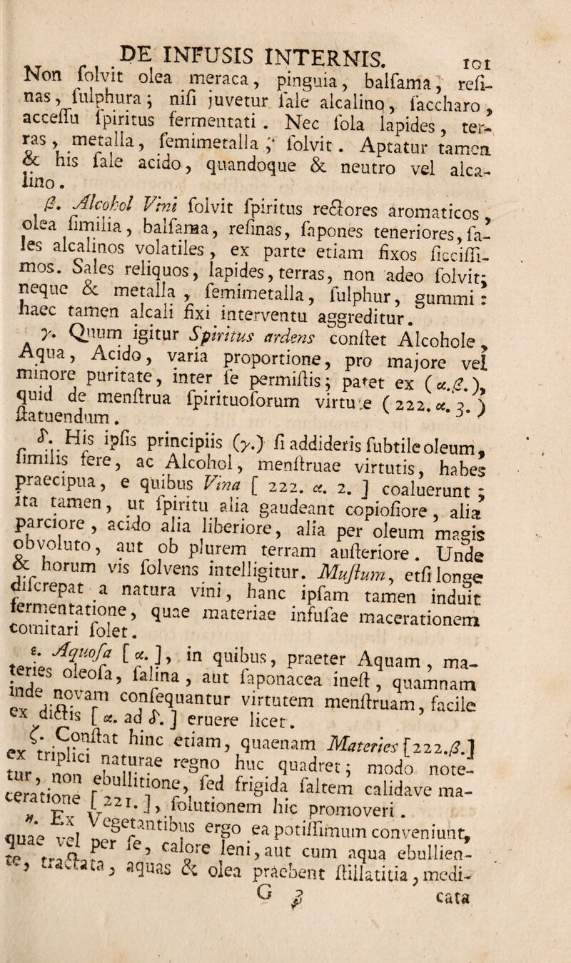 xr n-DE, INFUSIS INTERNIS. ioi Non folvit olea meraca, pinguia, baifama, refl- nas, iiuphura; nifi juvetur iale aicalino, faccharo * acceilu lpintus fermentati . Nec fola lapides ter- ras, metaiia, femimetalla ;• folvit. Aptatur tamen cc his iale acido, quandoque &amp; neutro vel alea- lino. Alcohol Vini folvit fpiritus re&amp;ores aromaticos o ea limilia, baifama, relinas, fa pones teneriores, fa- les alcalinos volatiles, ex parte etiam fixos ficcifli- mos. Sales reliquos, lapides, terras, non adeo folvit; neque &amp; metaiia, femimetalla, fulphur, gummi: haec tamen alcali fixi interventu aggreditur. y* Qjnim igitur Sputus ardens confiet Alcohole „ Aqua, Acido, varia proportione, pro majore vel minore puritate, inter fe permittis; patet ex (*.£.), quid de menttrua fpirituoforum virtuie (222.« ? 'j iiatuendum. ' / S'..His ipfis principiis (y.J fi addideris fubtile oleum, lirmlis fere, ac Alcohol, menftruae virtutis, habes praecipua, e quibus Vina [ 222. «. 2. ] coaluerunt ; ita tamen, ut fpiritu alia gaudeant copiofiore , alia parciore, acido alia liberiore, alia per oleum masis obvoluto, aut ob plurem terram aufteriore. Unde difrrP°nT V“ foIvens. mugitur. Muflum, etfi longe o 1 crepat a natura vim, hanc tpfam tamen induit comltaH rofet’ ^ “ateriae infufae macerationem A?'lofe [ «• ], in quibus, praeter Aquam , ma- indeSn° e°fa’ farma’ aUt faPonacea ineft , quamnam exHittTr C&lt;j1^1uantur vlrtutem menftruam, facile ex diitis [ «. ad U ] eruere licet. ex hi,K etiam’ plenam Materies[222,0.] tur no, Jairrae reS?°, huc ‘Jmadret; modo note- ceratione r ^11,t‘°p. fed fnglda faltem calidave ma- » Fv iy“ 1 • J&gt; fo!utionem hic promoveri. ouae '1 et,etantibus ergo ea potiilimum conveniunt, TVjjd fe’ caife Jeni, aut cum aqua ebullien- 5 ‘ 5 a^uas &amp; olea praebent flillatitia, medi- Q fi cata