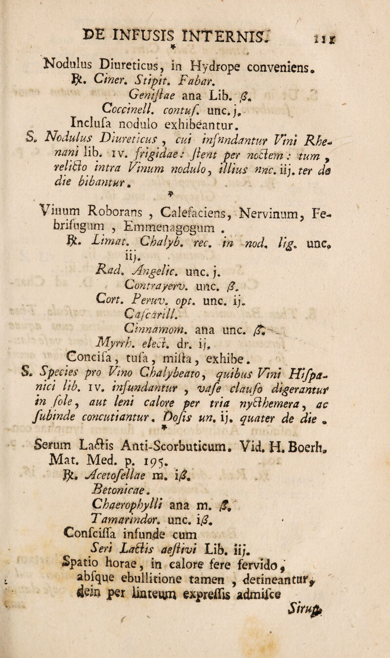 * J Nodulus Diureticus, in Hydrope conveniens, Ciner. Sttpit. Fabar. Gentflae ana Lib. Cccctnell. contuf. unc.j. Xnclufa nodulo exhibeantur, Sv Nodulus Diureticus , cui infundantur Vini Rhe- wtf#/ lib. iv. frigidae: Jient per noti em : tum , relitto intra Vinum nodulo, illius nnc.u].ter de die bibantur. ♦ Vinum Roborans , Calefaciens, Nervinum, Fe- brifugum , Emmenagogum . Limat. Chalyb. rar, «oJ, //£, unc* d iij* EW» Angelic. unc.j. Contrayeru. unc. /?. Cort. Pemv. opt. unc. ij. CajcarilL CinnamoM. ana unc. /£ • _ Mynh. e/ecr. dr. ij, Concila, tufa, milia, exhibe. S® Species pro Vino Chaly beato, quibus Vini Hifpa-* nici lib. iv. infundantur , u?/e claufo digerantur in (ole, calore per tria nybihemera, jc fubinde concutiantur. Do/fo ij, quater de die „ Serum La£Hs Anti-Scorbuticum. Vid, H. Boerft» Mat. Med. p. 195. Acet ofellae m. i/?. Betonicae. Qhaerophyllt ana m. Tamarindor. unc. i£. Confcifla infunde cum Labiis aejiivi Lib, ii/. Spatio horae, in calore fere fervido, abfque ebullitione tamen , detineantur* 4&lt;?in per linteum expreflis admiice