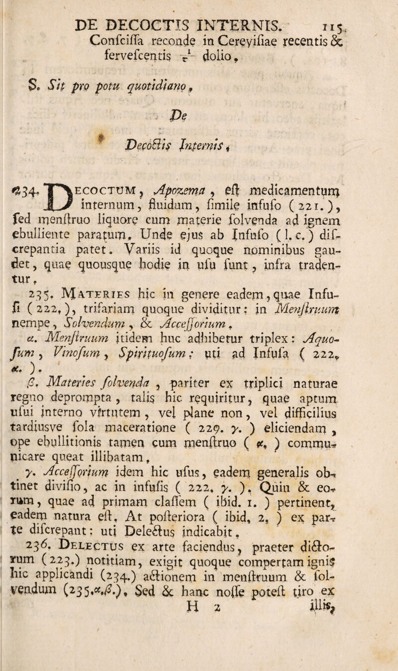 Confcifla reconde in Cereyifiae recentis &amp; ferve icentis V dolio. S* Stt pro potu quotidiano 9 i De DecoBls Jnternis i 434*TT\ ecoctum , Apozema , efl medicamentum internum, fluidum, fimile infufo (221.), fed menftruo liquore cum materie folvenda ad ignem ebulliente paratum» Unde ejus ab Infufo (1. c.) di In¬ crepantia patet. Variis id quoque nominibus gau¬ det , quae quousque hodie in ufu funt, infra traden¬ tur , 235. IYJaterifs hic in genere eadem,quae Infu- fi (222,), trifariam quoque dividitur; in Menjlruum nempe, Solvendum , &amp; Aecejjortum , cc. Menjlruum itidem huc adhibetur triplex: Aquo- fum, Vinofum, Spmtuofum; uti ad Infula ( 222. Materies folverida , pariter ex triplici naturae regno deprompta , talis hic requiritur, quae aptum ufui interno virtutem , vel plane non, vel difficilius tardiusve fola maceratione ( 229. y. ) eliciendam , ope ebullitionis tamen cum menftruo ( ) commu* picare queat illibatam, y. Acce^Qrlum idem hic ufus, eadem generalis ob* tinet divifio, ac in infufis ( 222. y, ). Quin &amp; eo* rum, quae ad primam claffem ( ibid. 1. ) pertinent, eadem natura eff, At pofleriora ( ibid, 2, ) ex par* te diferepant: uti Dele£fus indicabit, 236. Delectus ex arte faciendus, praeter di&amp;o- rum (223.) notitiam, exigit quoque compertam ignis hic applicandi (234.) asionem in menflruum &amp; iol- vendum (235«^»), Sed &amp; hanc nofle potefl; tiro ex H 2 iliis*