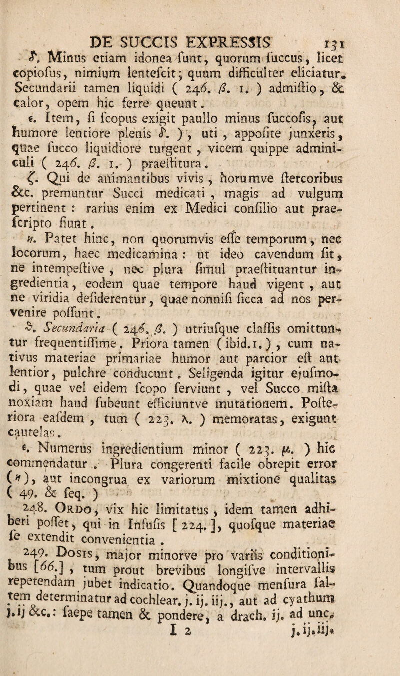 «y*. Minus etiam idonea funt, quorum fuccus, licet copiofus, nimium lentefcit; quum difficulter eliciatur* Secundarii tamen liquidi ( 24&lt;5. /?. 1. ) admiffio, calor, opem hic ferre queunt. e. Item, fi fcopus exigit paullo minus fuccofis? aut humore lentiore plenis &lt;T. ) , uti , appofite junxeris, quae fucco liquidiore turgent , vicem quippe admini¬ culi ( 246. /2. 1. ) praeihtura. Qui de animantibus vivis , horum ve bercoribus &amp;c. premuntur Succi medicati , magis ad vulgum pertinent : rarius enim ex Medici confilio aut prae- feripto fiunt. v. Patet hinc, non quorumvis efte temporum, nec locorum, haec medicamina : ut ideo cavendum fit, ne intempeffive , nec plura fimul praebituantur in¬ gredienda , eodem quae tempore haud vigent , aut ne viridia defiderentur, quae nonnifi ficca ad nos per¬ venire poffimt. S. Secundaria ( 24&lt;£.,/?. ) utriufque claffis omittun¬ tur frequentiffime. Priora tamen (ibid.i,), cum na¬ tivus materiae primariae humor aut parcior eb aut lentior, pulchre conducunt. Seligenda igitur ejufmo- di, quae vel eidem fcopo ferviunt , vel Succo miba. noxiam haud fubeunt efficiuntve mutationem. Pobe- riora eafdem , tum ( 223. K ) memoratas, exigunt cautelas. Numerus ingrediendum minor ( 223. . ) hic commendatur . Plura congerenti facile obrepit error (*), aut incongrua ex variorum mixtione qualitas ( 49. &amp; feq. ) - ' 248. Ordo, vix hic limitatus , idem tamen adhi¬ beri poffet, qui in Infufis [224.], quofque materiae fe extendit convenientia . 249, Dosis, major minorve pro variis conditioni¬ bus [66.] , tum prout brevibus longifve intervallis repetendam jubet indicatio. Quandoque meniura fal- tem determinatur ad cochlear, j.ij.iij., aut ad cyathum j.ij occ.: faepe tamen &amp; pondere, a drach. ij» ad une*