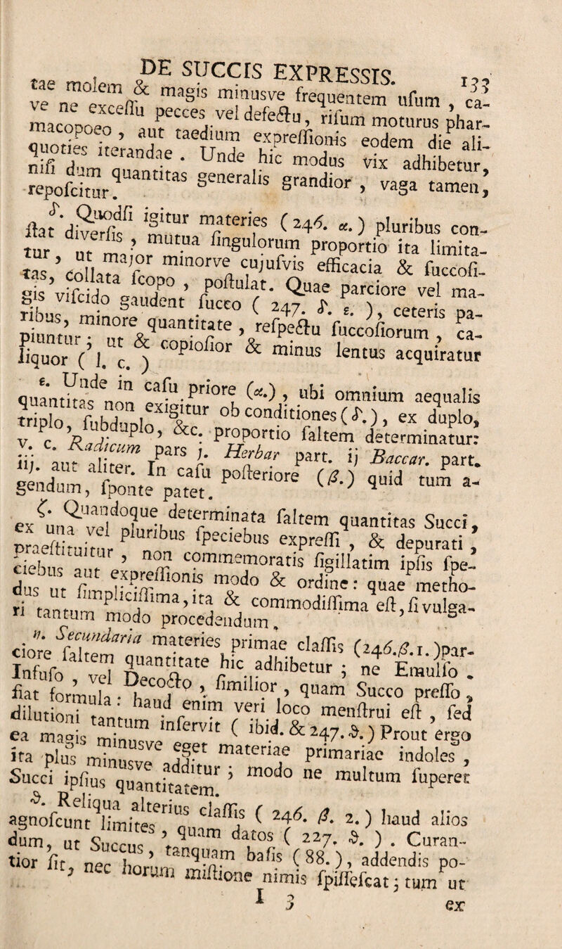 tae moIem VDE slJccrs expressis. i?, W &lt;r&amp; mas's mmusve frequentem ufum ca maconoeoCefiU fcces,veI defe&amp;», rifum moturus phar- quodes he’rand,Vaenm? eodem die al£- ^lfi , ‘'-randae . Unde hic modus vix adhibetur reporamr?Uant'taS §eneralis grandior &gt; va§* tamen,’ flafdSf 'trLTCr ( 24*- *■) pIuribus con- tur ,1™ •’ mutua fin§ul°rum proportio ita limita¬ tas ’ colla?! f1 mmorve1 cujufvk efficacia &amp; foccofi- gis ’vifcido gaudent’ fu?£^ Sturminutre&amp;qUantitfte Vrefpe£lu 'fu«ofioCrumT cal DqUor c’j. cocopiofior minus lentus ac(iuiratur quantitas^non ^f-1. priore (a.) , ubi omnium aequalis 5lo ftbll T ob conditiones ( i'.), ex duplo, v c 7? 7/7; ^ ’ c c: ProPortio faltem determinatur: ; TParS I' Hta? part' Baccar- part. ex^un?ve!dTldete/mi-nfa faItem Saitas Succi, praeffituitnr P* ‘ US psc,ej,ls expreffi , &amp; depurati , ciebus inr r comme™oratis figillatim ipfis fpe- dus “ lilS * mv°d° &amp; ordine: quae metho- ciomthemT mater‘es Pr*mae claffis (24d./?.r.)Par- w»fo, vd C” tm, ‘,m f E'“ff ' ea magis ( ^ &amp; 247-3.) Prout ergo ira plu° minusve matenae primariae indoles , Succi ipfius quantitatem! ’ ^ muItum fuPeret agnofcunt^limhe^1/ C^a^f ^ 24-^- 2-) baud alios dum, u? Succus ’ qUam d«°* C “7- ». ) . Curan- tior fit, nec hornn nq-n™ babs f 88.), addendis po- 5 Iloram m^ione nimis fpiffefcat; tum ut I r&gt; &gt; er