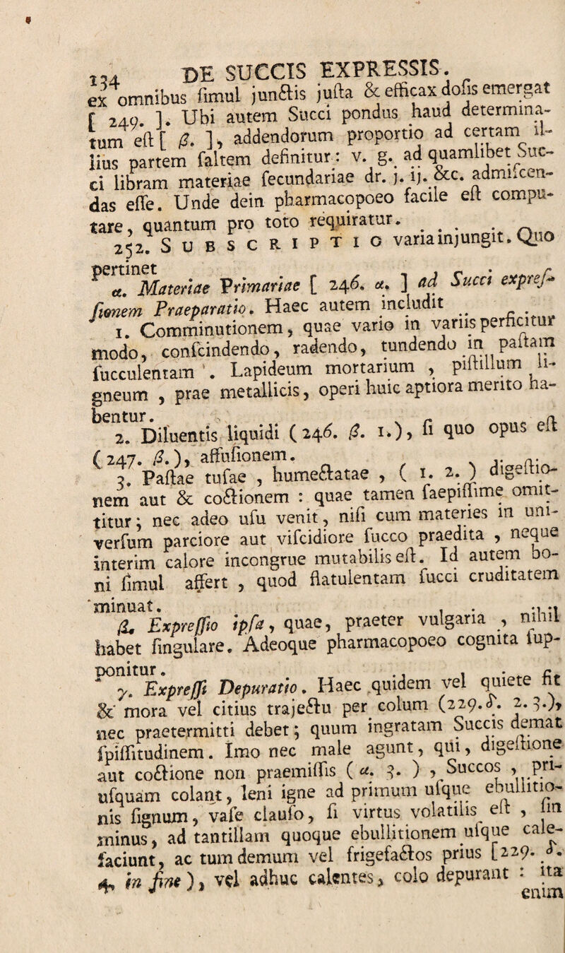 ex omnibus fimul junftis jufta &amp; efficax dofis emergat f 2ao 1 Ubi autem Succi pondus haud determina¬ tum eft [/?.] , addendorum proportio ad certam il¬ lius partem faltem definitur : v g._ ad quamlibet Suc¬ ci libram materiae fecundanae dr. j.lj. &amp;c. admiicen- das efle. Unde dein pharmacopoeo facile elt compu¬ tare, quantum pro toto requiratur. ^ _ 252. Subscriptio vana mj ungit. Quo ^ a. Materiae Primariae [ 246. a. ] ad Succi exprefi* fanem Praeparatio. Haec autem includit ^ 1. Comminutionem 5 quae vario m varus perficitur modo, confcindendo, radendo, tundendo paltam fucculentam ’. Lapideum mortarium , piltillum li¬ gneum , prae metallicis, operi huic aptiora merito ha- 2. Diluentis liquidi (246. (2. i*)&gt; ^ &lt;lu0 °PUS ( 247. (2.), affufionem. v a. 2. Paftae tufae , hume&amp;atae , ( 1. 2.) digedio- nem aut &amp; cocionem : quae tamen faepimme omit¬ titur ; nec adeo ufu venit, nifi cum materies m um- verfum parciore aut vifcidiore fucco praedita , neque interim calore incongrue mutabilis eft. Id autem no¬ ni fimul affert , quod flatulentam fucci cruditatem fa Exprejfto ipfa, quae, praeter vulgaria , mini habet fmgulare. Adeoque pharmacopoeo cognita iup- nonitur. , . „ &lt;• ' y. ExpreJJi Depuratio. Haec quidem vel quiete tit &amp;' mora vel citius traje&amp;u per colum (229.L. 2.3.;, nec praetermitti debet; quum ingratam Succis demat fpiffitudinem. Imo nec male agunt, qui, digeltione aut co&amp;ione non praemiflis ( «■ -?• ) , Succos » Prt~ ufquam colant, leni igne ad primum ulque ebullitio¬ nis lignum, vale clauio, fi virtus volatilis elt , m minus, ad tantillam quoque ebullitionem ulque cale¬ faciunt, ac tum demum vel frigefa£os prius [229. i. 4, in fine), vel adhuc calentes, colo depurant : |ta