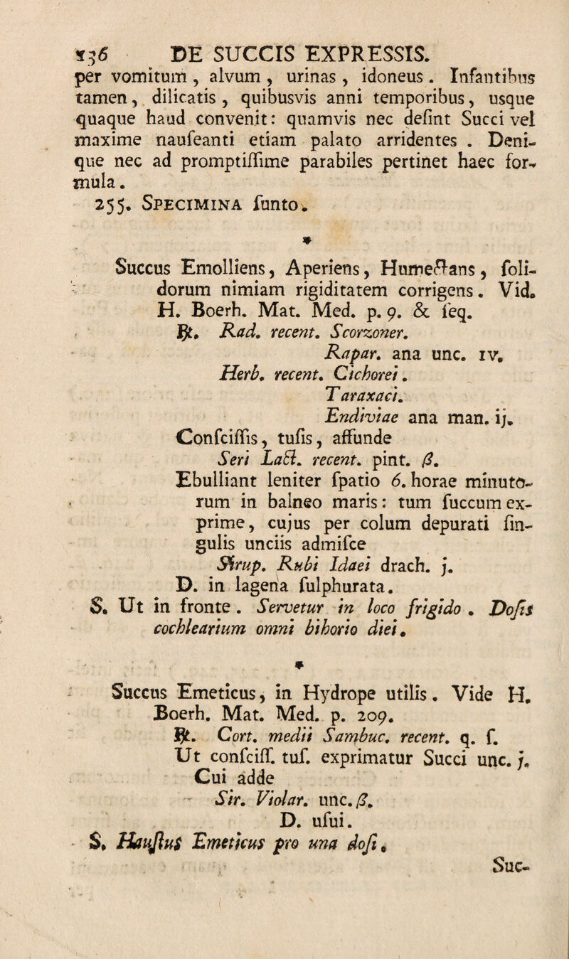 per vomitum , alvum , urinas, idoneus. Infantibus tamen, dilicatis , quibusvis anni temporibus, usque quaque haud convenit: quamvis nec defint Succi vel maxime naufeanti etiam palato arridentes . Deni¬ que nec ad promptiflime parabiles pertinet haec for¬ mula. 255. Specimina funtov * Succus Emolliens, Aperiens, Humeftans , foli- dorum nimiam rigiditatem corrigens. Vid. H. Boerh. Mat. Med. p. 9. &amp; feq. Rad. recent. Scorzoner. Rapar. ana unc. iv. Herb. recent. Cichorei. T araxaci. Endiviae ana man. ij. Confciflis, tufis, affunde Seri LaSl. recent. pint. (3. Ebulliant leniter fpatio 6. horae minuto¬ rum in balneo maris: tum fuccumex¬ prime, cujus per colum depurati fin- gulis unciis admifce Shrup. Rubi Idaei drach. j. D. in lagena fulphurata. S. Ut in fronte. Servetur in loco frigido . Do/is cochlearium omni bihorio diei. * Succus Emeticus, in Hydrope utilis. Vide H. Boerh. Mat. Med. p. 209. Cort. medii Sambuc. recent. q. f. Ut confciff. tuf. exprimatur Succi unc. f. Cui adde Sir. Violar. unc. /3. D. ufui. S* HauJluS Emeticus pro una doftt Suc-