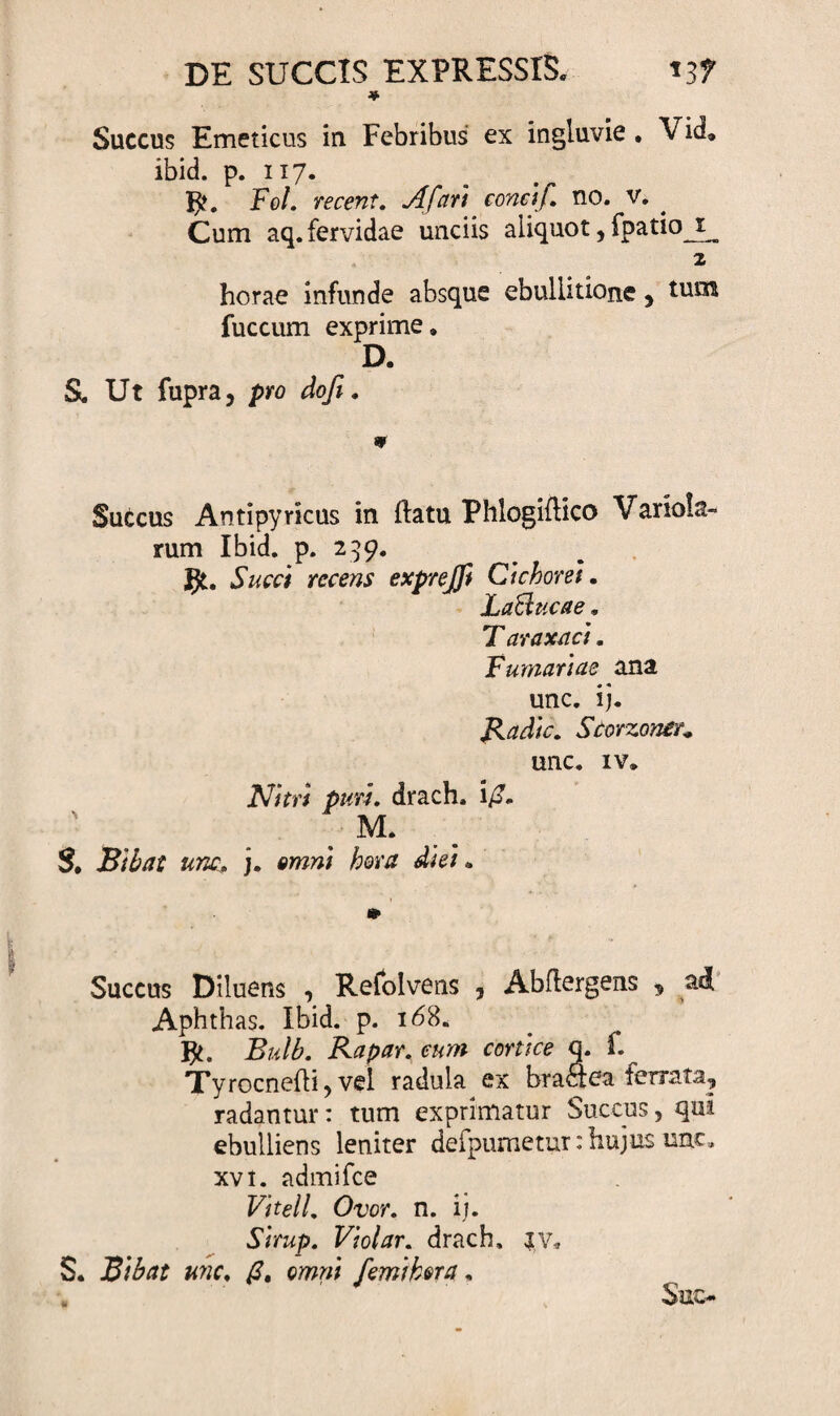 DE SUCCIS EXPRESSIS. 13? ♦ Succus Emeticus in Febribus ex ingluvie . Vid, ibid. p. 117. Fol. recent. Afari concif. no. v. Cum aq. fervidae unciis aliquot, fpatio i 2 horae infunde absque ebullitione, tum fuccum exprime. D. S. Ut fupra, pro dofi. 9 Succus Antipyricus in flatu Phlogiflico Variola- rum Ibid. p. 299. JJt. Succi recens exprejfi Cichorei. LaBucae. T araxaci. Furnariae ana unc. ij. Radie. Scorzontr* unc. iv. Nitri puri. drach. i£. M. S, unc, j. hora diei . Succus Diluens , Refolvens , Abflergens 9 ad Aphthas. Ibid. p. 168. Bulb. Rapar. eum conice q. f.^ Tyrocnefli, vel radula ex braaea ferrata, radantur: tum exprimatur Succus, qui ebulliens leniter defpumetur: hujus unc» xvi. admifee Vitei 1. Ovor. n. ij. Sirup. Violar. drach» iv, S. Bibat unc. /?, omni /emi hora. Sue*