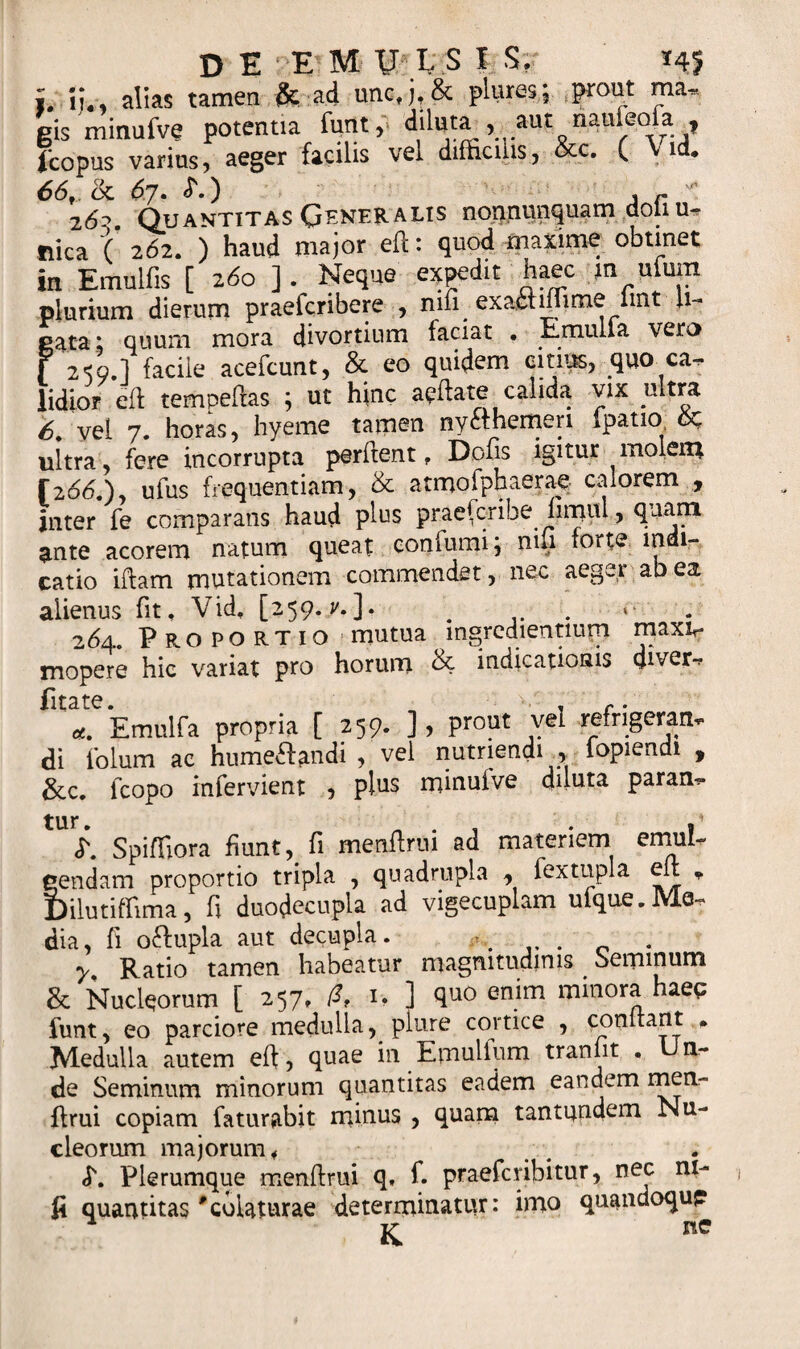 L ij0 alias tamen &amp; ad uncfj,&amp; pluresj prout ma, gis minufve potentia funt, diluta ^ aut naufeofa ? fcopus varius, aeger facilis vel difficilis, &amp;c. ( \ id, 66f. (k &lt;57. L) , r vt: 2^. Quantitas Generalis nonnunquam doli u- flica ( 262. ) haud major eft: quod maxime obtinet in Emulfis [ 260 ] . Neque expedit haec in uluin plurium dierum praefcribere , nifi exaetiffime lmt li¬ gata t quum mora divortium faciat • Emulla vero f 2*59.1 facile acefcunt, &amp; eo quidem citius, quo ca^ lidior eft tempeflas ; ut hinc apftate calida vix ultra S. vel 7. horas, hyeme tamen ny£themeri fpatio ultra, fere incorrupta perflent f Dofis igitur molem [266.)y ufus frequentiam, &amp; atmofphaerae calorem , inter fe comparans haud plus praefcribe fimiil, quam ante acorem natum queat confumiq nifi forte indi¬ catio iftam mutationem commendet, nec aeger ab ea alienus fit, Vid, [259. ?.]• . . 264. Proportio mutua mgredientmrn maxv mopere hic variat pro horum &amp; indicationis ffiver-, fitate. , c. &lt;*. Emulfa propria [ 259. ], prout vel refrigerari* di iolum ac humeftandi , vel nutriendi , iopiendi , &amp;c. fcopo infervient , plus minuive diluta param» Spiffiora fiunt, fi menflrni ad materiem emuL tendam proportio tripla , quadrupla , fextupla e * )ilutiffima, fi duodecupla ad vigecuplam ufque.Me¬ dia, fi oftupla aut decupla. ^ . y Ratio tamen habeatur magnitudinis Seminum &amp; Nucleorum [ 257, &amp; i&gt; ] quo enim minora haec funt, eo parciore medulla, plure cortice , equitant . Medulla autem eft, quae in Emulfum traniit . Un¬ de Seminum minorum quantitas eadem eandem men- flrui copiam faturabit minus , quam tantqndem Nu¬ cleorum majorum 4 &lt;T. Plerumque menftrui q, f. praeferibitur, nec ni¬ fi quantitas*colaturae determinatur: imo quandoqup K nc