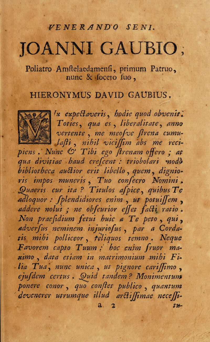 VENERANDO SENI. JOANNI GAUBIO, Poliatro Amftelaedamenfi, primum Patruo 9 nunc & focero fuo 7 HIERONYMUS DAVID GAUBIUS, fx expettaveris y hodie quod obvenit i Toties y qua es y liber alitate y anno vertente ? me meofve flrena cumu- lafli y nihil vicijjtm 'abs me reci¬ piens . ’ Nunc & Tibi ego flrenam offero j at qua divitiae haud crefcent : triobolari mod& bibliotheca auSlior erit libello y quem y dignio- ris impos muneris y Tuo co?ifecro Nornini » Quaeris* cur ita ? Titulos afpice, quibus Te adloquor : fplendidiores enim y ut potuijfem y addere nolui y ne obfcurior ejjet faSli ratio „ Non praefidium fetui huic a Te peto y qui y adverfus neminem injuriofus ? par a Corda¬ tis mihi polliceor y feliquos temno , Neque Favorem capto Tuum / hoc enim frupr ma¬ ximo y data etiam in matrimonium mihi Fi¬ lia Tua\ nunc unica y ut pignore carijflmo y ejufdem certus , Quid tandem ? Monimentum ponere conor y quo conflet publico y quantum devenerer utrumque illud ar&ijjimae necejji- a 2 tu-