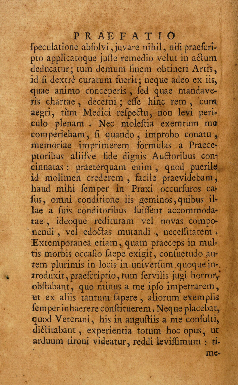 P R AE F A T I 6 fpeculatione abfolvi, juvare nihil, nifipraefcri- pto applicatoque jufte remedio velut in a£lum deducatur; tum demum finem obtineri Artis, id fi dextre curatum fuerit; neque adeo ex iis, quae animo cbnceperis, fed quae mandave¬ ris chartae , decerni; effe hinc rem , cum aegri, tum Medici refpeVu, non levi peri¬ culo plenam * Nec moleftia exemtum m$ comperiebam, fi quando , improbo conatu f memoriae imprimerem formulas a Praece¬ ptoribus aliifve fide dignis AuVoribus com cinnatas : praeterquam enim , quod puerile id molimen crederem , facile praevidebam, haud mihi feniper in Praxi occurfuros ca- fus, omni conditione iis geminos,quibus ih lae a fuis conditoribus fuiffent accommoda¬ tae , ideoque redituram vel novas compo¬ nendi, vel edoVas mutandi , neceffitatem * Extemporanea etiam,.quam praeceps in mul¬ tis morbis occafio faepe exigit, confuetudo au¬ tem plurimis in locis in univerfum . quoque in-, troduxit, praefcriptio, tum fervilis jugi horror,' obftabant, quo minus a me ipfo impetrarem, ut ex aliis tantum fapere , aliorum exemplis femper inhaerere conftituerem * Neque placebat, quod Veterani, his in anguftiis a nie confulti, divitabant, experientia totum hoc opus, ut arduum tironi videatur, reddi leviifimum : ti¬ me-