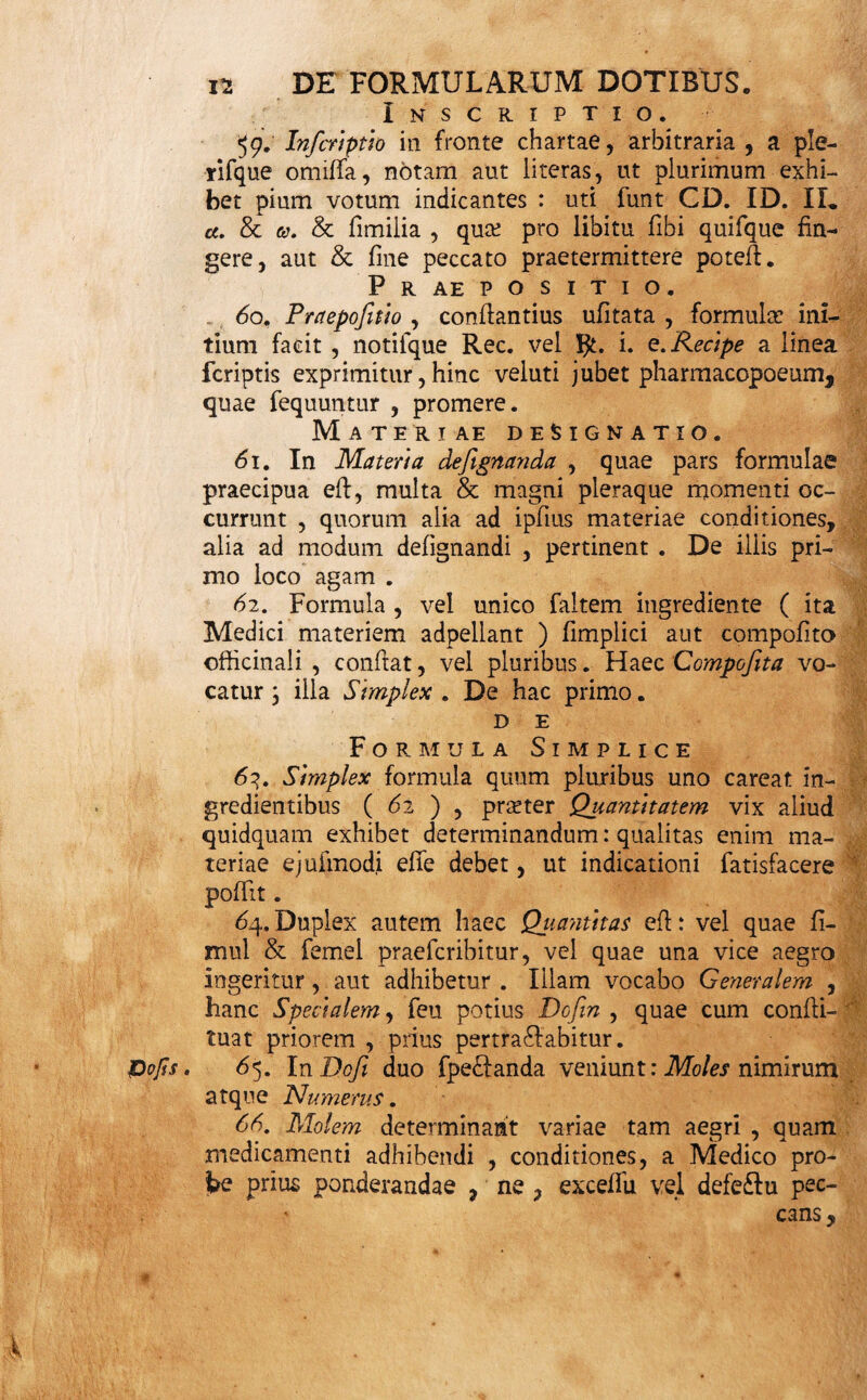 48. Nec tamen, palato aegri dum fiudes , morbi naturam, vim, fymptomata, & fi qui forte alii in aegro morbum primarium comitantur, effe&us , ob¬ ii vi fcere. Non omnes omnis fert morbus formulas * Difficili deglutitione laborantem bolis, pilulis &c. in¬ gerendis male torferis &c. 49. Quin medicamenta etiam non omnia omnibus funt formulis accomodata. Sudorifera formam amant liquidam, abforbentia ficcam, foetida, naufeofa, pi- lularem, & fic porro: prout in lingularibus formu¬ larum hiftoriis pofhnodum indicabitur. 50. Aetatis quoque ratio habeatur in determinanda formulae fpecie. Infantem fi externis aeque facile fa¬ nare potes, internis ne vexato: fin minus, abftine faltem a pilulis, bolis, & fimilibus. 51. Temperamenti quoque varietas aliam quando¬ que & aliam pofiulat formulae fpeciem. Siccis liqui¬ da , humidis ficca magis quadrant: quamvis interim, fi priorum ( 46. ad 49.) aliqua huic conditioni obfii- terint, illorum potior fit ratio. 52. Quae peregre mitti, per longa itinera circum¬ ferri , .aut quotidianos ad ufus in pera gefiari debent, medicamina, quoufque fieri potefi, in maxime com- pendiofas, diutifiime confervabiles , facillime portati- les redigantur formulas . 53. Si ex praefcripto medicamento melius habet ae¬ ger, ejufdem ufus continuandus eft; donec aliud exi¬ gat indicatio : neque enim fine ratione ullam facere mutationem decet (11). 54. Interim, manente eadem indicatione , variare quandoque formulas, & ingredientibus aliafubftituere aequivalentia convenit; ut viribus eadem diverfa fal¬ tem fub facie exhibeantur: quod in morbis chronicis, aegrifque morofioribus praecipue expedit; ne longior eorundem ufus fafiidium moveat, aut in confuetudi- nem abeat. Quin & fuam fic dexteritatem, artifque Opulentiam, oftendit Medicus. 55. Ubi autem datum remedium non juvat; haud per-