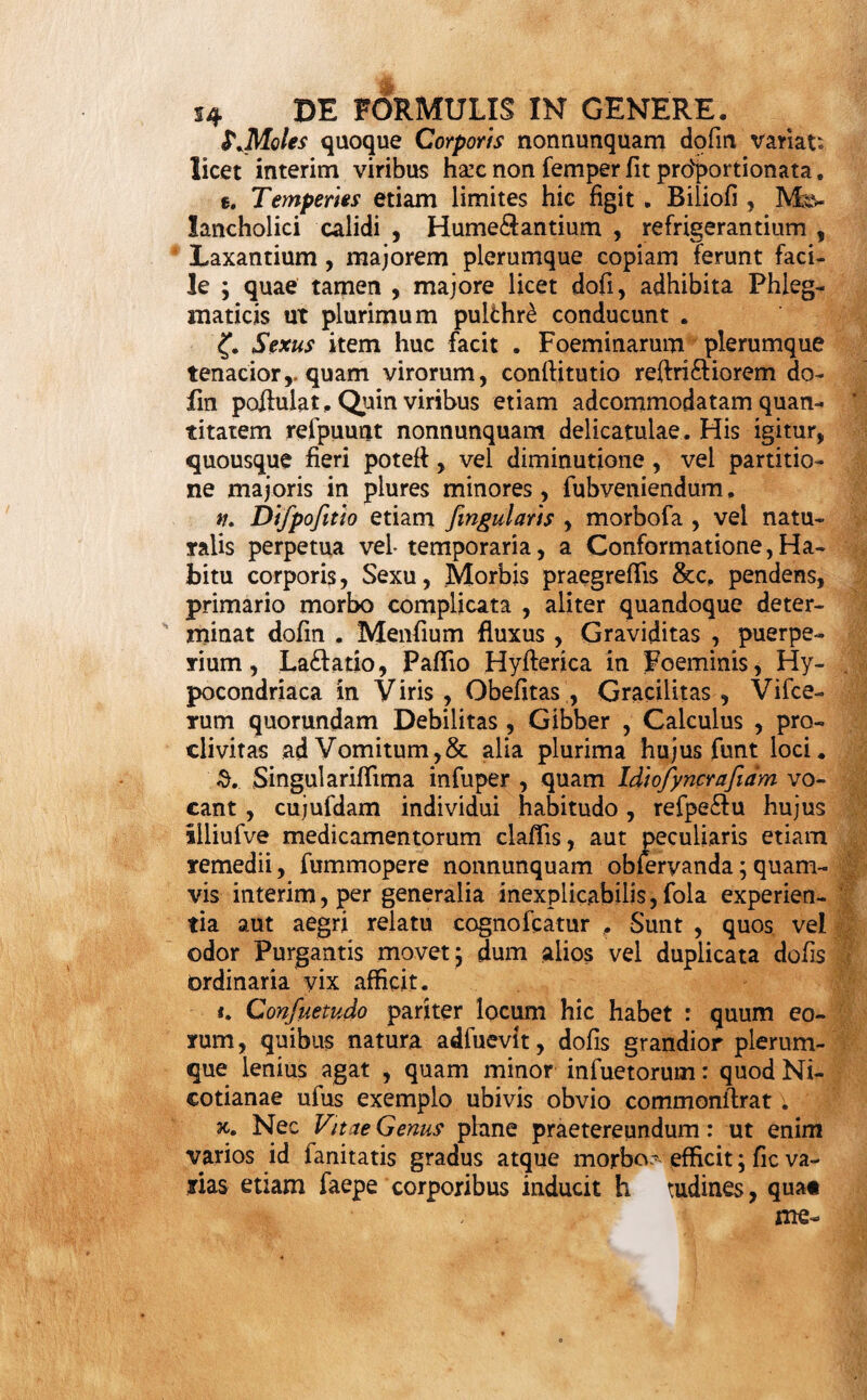 Inscriptio. 59. Infcriptio in fronte chartae, arbitraria , a ple- rifque omiffa, notam aut literas, ut plurimum exhi¬ bet pium votum indicantes : uti funt CD. ID. IL a. & a. & fimilia , qua! pro libitu libi quifque fin¬ gere, aut & fine peccato praetermittere potefi. Prae positio. 60. Praepofitio , conflandus ufitata , formulas ini¬ tium facit , notifque Rec. vel i. e. Recipe a linea fcriptis exprimitur, hinc veluti jubet pharmacopoeum, quae fequuntur , promere. Materiae dedignatio. 61. In Materia defignanda , quae pars formulae praecipua efi, multa & magni pleraque momenti oc¬ currunt , quorum alia ad ipfius materiae conditiones, alia ad modum defignandi , pertinent . De illis pri¬ mo loco agam . 62. Formula , vel unico faltem ingrediente ( ita Medici materiem adpellant ) fimplici aut compofito ©fficinali , confiat, vel pluribus. Haec Compofita vo¬ catur j illa Srmplex . De hac primo. D E Formula Sim p lic e 6%. Simplex formula quum pluribus uno careat in- gredientibus ( 62 ) , pneter Quantitatem vix aliud quidquam exhibet determinandum: qualitas enim ma¬ teriae ejufmodi efife debet, ut indicationi fatisfacere pofiit. 64. Duplex autem haec Quantitas efi: vel quae fi- mui & femel praefcribitur, vel quae una vice aegro ingeritur, aut adhibetur . Illam vocabo Generalem , hanc Specialem, feu potius Dcfin , quae cum confii- tuat priorem , prius pertra&abitur. ops. 65. InDoji duo fpe&anda veniunt: Moles nimirum atque Numerus. 66. Molem determinant variae tam aegri , quam medicamenti adhibendi , conditiones, a Medico pro¬ be prius ponderandae , ne 7 excelfu vel defe&u pec- ' cans,